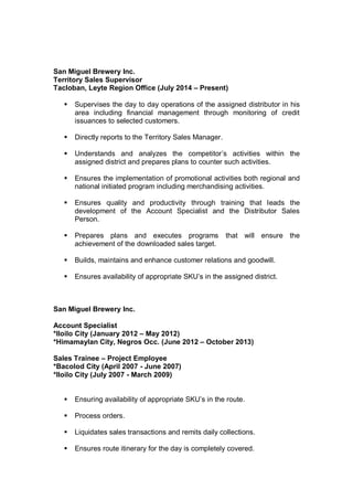 San Miguel Brewery Inc.
Territory Sales Supervisor
Tacloban, Leyte Region Office (July 2014 – Present)
 Supervises the day to day operations of the assigned distributor in his
area including financial management through monitoring of credit
issuances to selected customers.
 Directly reports to the Territory Sales Manager.
 Understands and analyzes the competitor’s activities within the
assigned district and prepares plans to counter such activities.
 Ensures the implementation of promotional activities both regional and
national initiated program including merchandising activities.
 Ensures quality and productivity through training that leads the
development of the Account Specialist and the Distributor Sales
Person.
 Prepares plans and executes programs that will ensure the
achievement of the downloaded sales target.
 Builds, maintains and enhance customer relations and goodwill.
 Ensures availability of appropriate SKU’s in the assigned district.
San Miguel Brewery Inc.
Account Specialist
*Iloilo City (January 2012 – May 2012)
*Himamaylan City, Negros Occ. (June 2012 – October 2013)
Sales Trainee – Project Employee
*Bacolod City (April 2007 - June 2007)
*Iloilo City (July 2007 - March 2009)
 Ensuring availability of appropriate SKU’s in the route.
 Process orders.
 Liquidates sales transactions and remits daily collections.
 Ensures route itinerary for the day is completely covered.
 