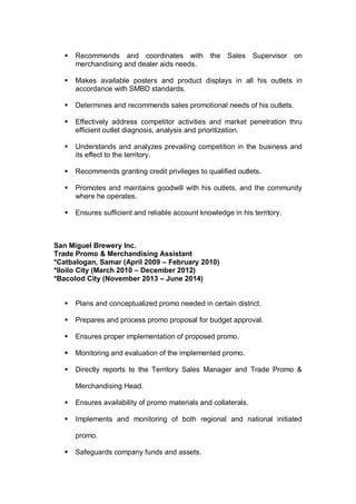  Recommends and coordinates with the Sales Supervisor on
merchandising and dealer aids needs.
 Makes available posters and product displays in all his outlets in
accordance with SMBD standards.
 Determines and recommends sales promotional needs of his outlets.
 Effectively address competitor activities and market penetration thru
efficient outlet diagnosis, analysis and prioritization.
 Understands and analyzes prevailing competition in the business and
its effect to the territory.
 Recommends granting credit privileges to qualified outlets.
 Promotes and maintains goodwill with his outlets, and the community
where he operates.
 Ensures sufficient and reliable account knowledge in his territory.
San Miguel Brewery Inc.
Trade Promo & Merchandising Assistant
*Catbalogan, Samar (April 2009 – February 2010)
*Iloilo City (March 2010 – December 2012)
*Bacolod City (November 2013 – June 2014)
 Plans and conceptualized promo needed in certain district.
 Prepares and process promo proposal for budget approval.
 Ensures proper implementation of proposed promo.
 Monitoring and evaluation of the implemented promo.
 Directly reports to the Territory Sales Manager and Trade Promo &
Merchandising Head.
 Ensures availability of promo materials and collaterals.
 Implements and monitoring of both regional and national initiated
promo.
 Safeguards company funds and assets.
 