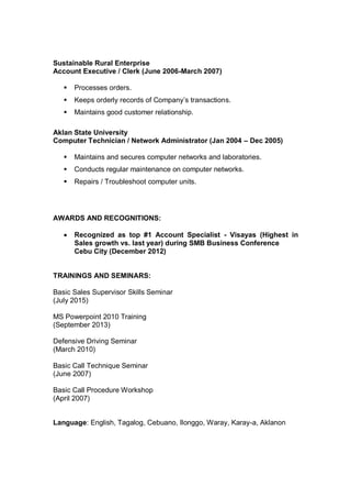 Sustainable Rural Enterprise
Account Executive / Clerk (June 2006-March 2007)
 Processes orders.
 Keeps orderly records of Company’s transactions.
 Maintains good customer relationship.
Aklan State University
Computer Technician / Network Administrator (Jan 2004 – Dec 2005)
 Maintains and secures computer networks and laboratories.
 Conducts regular maintenance on computer networks.
 Repairs / Troubleshoot computer units.
AWARDS AND RECOGNITIONS:
 Recognized as top #1 Account Specialist - Visayas (Highest in
Sales growth vs. last year) during SMB Business Conference
Cebu City (December 2012)
TRAININGS AND SEMINARS:
Basic Sales Supervisor Skills Seminar
(July 2015)
MS Powerpoint 2010 Training
(September 2013)
Defensive Driving Seminar
(March 2010)
Basic Call Technique Seminar
(June 2007)
Basic Call Procedure Workshop
(April 2007)
Language: English, Tagalog, Cebuano, Ilonggo, Waray, Karay-a, Aklanon
 