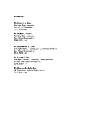 Reference:
Mr. Samuel L. Gane
Territory Sales Manager
San Miguel Brewery Inc.
0917.302.0706
Mr. Victor T. Vecera
Territory Sales Manager
San Miguel Brewery Inc.
0922.803.2795
Mr. Rex Marion B. Aller
Selling Systems, Training, and Development Officer
San Miguel Brewery Inc.
0917.713.8168
Mr. Lester P. Tan
Manager / Owner – Florentino Tan Enterprises
Dealer, San Miguel Brewery Inc.
0916.498.3617
Mr. Reyman L. Gallardez
VP Operations – eLearning Systems
0917.577.3195
 