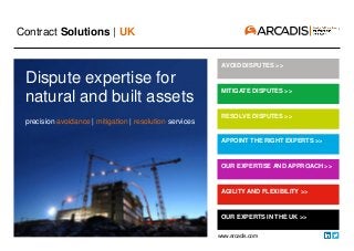 Contract Solutions | UK
www.arcadis.com
AVOID DISPUTES >>
MITIGATE DISPUTES >>
APPOINT THE RIGHT EXPERTS >>
AGILITY AND FLEXIBILITY >>
OUR EXPERTS IN THE UK >>
OUR EXPERTISE AND APPROACH >>
RESOLVE DISPUTES >>
Dispute expertise for
natural and built assets
precision avoidance | mitigation | resolution services
 