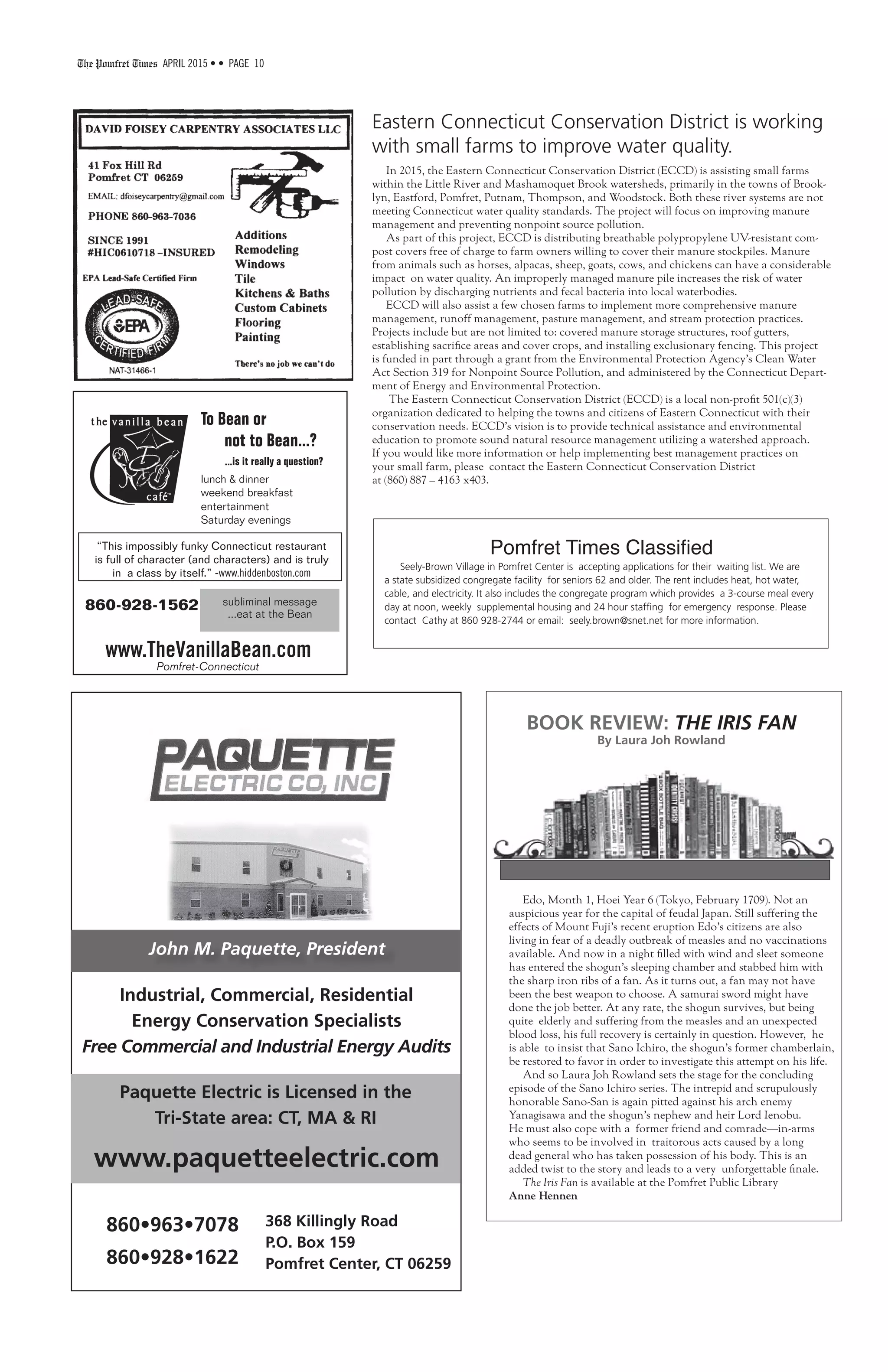 The Pomfret Times APRIL 2015 • • PAGE 10
“This impossibly funky Connecticut restaurant
is full of character (and characters) and is truly
in a class by itself.” -www.hiddenboston.com
www.TheVanillaBean.com
860-928-1562
To Bean or
not to Bean...?
...is it really a question?
lunch & dinner
weekend breakfast
entertainment
Saturday evenings
subliminal message
...eat at the Bean
Pomfret-Connecticut
Eastern Connecticut Conservation District is working
with small farms to improve water quality.
In 2015, the Eastern Connecticut Conservation District (ECCD) is assisting small farms
within the Little River and Mashamoquet Brook watersheds, primarily in the towns of Brook-
lyn, Eastford, Pomfret, Putnam, Thompson, and Woodstock. Both these river systems are not
meeting Connecticut water quality standards. The project will focus on improving manure
management and preventing nonpoint source pollution.
As part of this project, ECCD is distributing breathable polypropylene UV-resistant com-
post covers free of charge to farm owners willing to cover their manure stockpiles. Manure
from animals such as horses, alpacas, sheep, goats, cows, and chickens can have a considerable
impact on water quality. An improperly managed manure pile increases the risk of water
pollution by discharging nutrients and fecal bacteria into local waterbodies.
ECCD will also assist a few chosen farms to implement more comprehensive manure
management, runoff management, pasture management, and stream protection practices.
Projects include but are not limited to: covered manure storage structures, roof gutters,
establishing sacrifice areas and cover crops, and installing exclusionary fencing. This project
is funded in part through a grant from the Environmental Protection Agency’s Clean Water
Act Section 319 for Nonpoint Source Pollution, and administered by the Connecticut Depart-
ment of Energy and Environmental Protection.
The Eastern Connecticut Conservation District (ECCD) is a local non-profit 501(c)(3)
organization dedicated to helping the towns and citizens of Eastern Connecticut with their
conservation needs. ECCD’s vision is to provide technical assistance and environmental
education to promote sound natural resource management utilizing a watershed approach.
If you would like more information or help implementing best management practices on
your small farm, please contact the Eastern Connecticut Conservation District
at (860) 887 – 4163 x403.
BOOK REVIEW: THE IRIS FAN
By Laura Joh Rowland
Edo, Month 1, Hoei Year 6 (Tokyo, February 1709). Not an
auspicious year for the capital of feudal Japan. Still suffering the
effects of Mount Fuji’s recent eruption Edo’s citizens are also
living in fear of a deadly outbreak of measles and no vaccinations
available. And now in a night filled with wind and sleet someone
has entered the shogun’s sleeping chamber and stabbed him with
the sharp iron ribs of a fan. As it turns out, a fan may not have
been the best weapon to choose. A samurai sword might have
done the job better. At any rate, the shogun survives, but being
quite elderly and suffering from the measles and an unexpected
blood loss, his full recovery is certainly in question. However, he
is able to insist that Sano Ichiro, the shogun’s former chamberlain,
be restored to favor in order to investigate this attempt on his life.
And so Laura Joh Rowland sets the stage for the concluding
episode of the Sano Ichiro series. The intrepid and scrupulously
honorable Sano-San is again pitted against his arch enemy
Yanagisawa and the shogun’s nephew and heir Lord Ienobu.
He must also cope with a former friend and comrade—in-arms
who seems to be involved in traitorous acts caused by a long
dead general who has taken possession of his body. This is an
added twist to the story and leads to a very unforgettable finale.
The Iris Fan is available at the Pomfret Public Library
Anne Hennen
John M. Paquette, President
Industrial, Commercial, Residential
Energy Conservation Specialists
Free Commercial and Industrial Energy Audits
Paquette Electric is Licensed in the
Tri-State area: CT, MA & RI
www.paquetteelectric.com
860•963•7078
860•928•1622
368 Killingly Road
P.O. Box 159
Pomfret Center, CT 06259
Pomfret Times Classified
Seely-Brown Village in Pomfret Center is accepting applications for their waiting list. We are
a state subsidized congregate facility for seniors 62 and older. The rent includes heat, hot water,
cable, and electricity. It also includes the congregate program which provides a 3-course meal every
day at noon, weekly supplemental housing and 24 hour staffing for emergency response. Please
contact Cathy at 860 928-2744 or email: seely.brown@snet.net for more information.
 