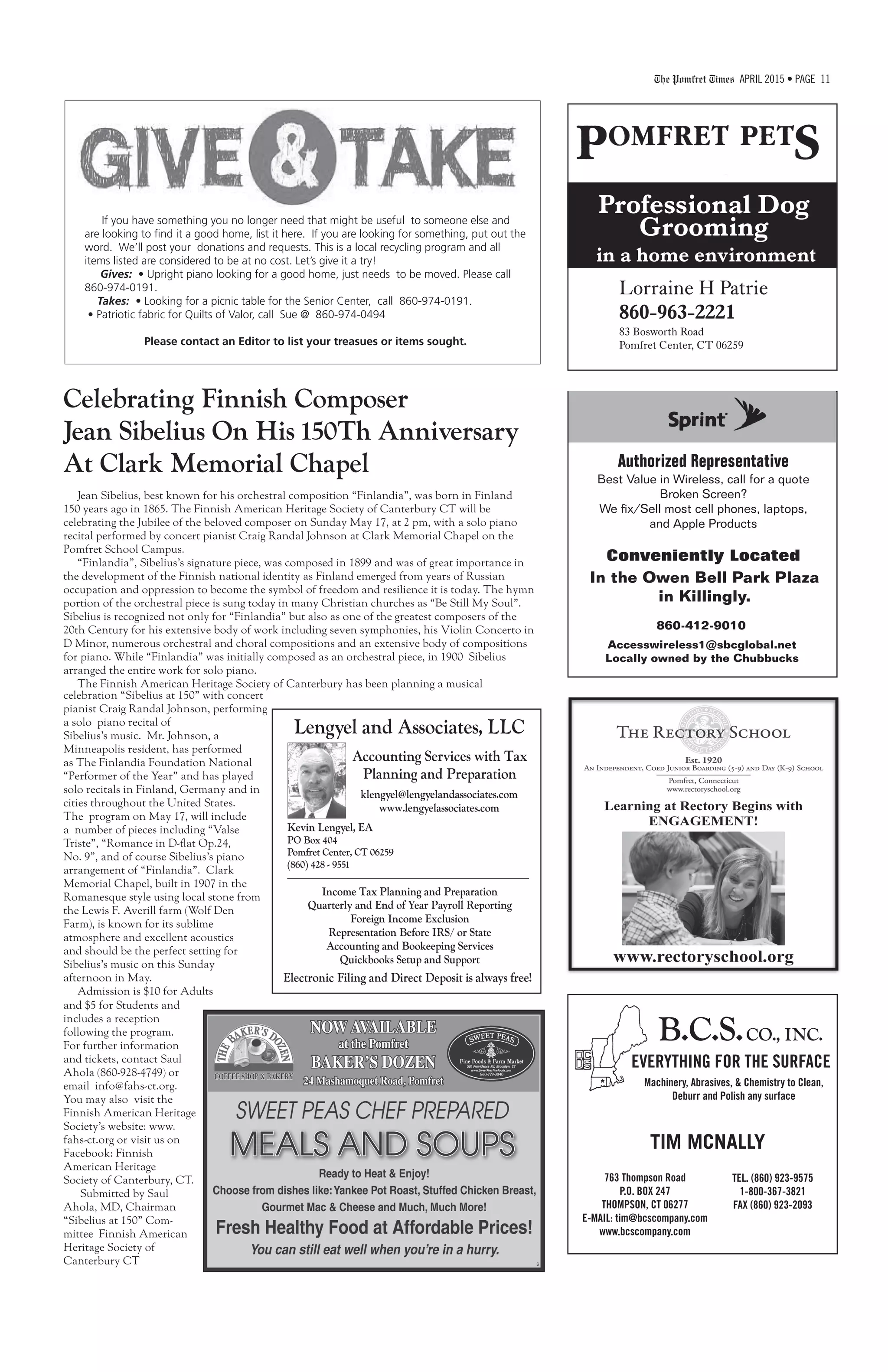 The Pomfret Times APRIL 2015 • PAGE 11
Authorized Representative
Best Value in Wireless, call for a quote
Broken Screen?
We fix/Sell most cell phones, laptops,
and Apple Products
860-412-9010
In the Owen Bell Park Plaza
in Killingly.
Accesswireless1@sbcglobal.net
Locally owned by the Chubbucks
Conveniently Located
Celebrating Finnish Composer
Jean Sibelius On His 150Th Anniversary
At Clark Memorial Chapel
Jean Sibelius, best known for his orchestral composition “Finlandia”, was born in Finland
150 years ago in 1865. The Finnish American Heritage Society of Canterbury CT will be
celebrating the Jubilee of the beloved composer on Sunday May 17, at 2 pm, with a solo piano
recital performed by concert pianist Craig Randal Johnson at Clark Memorial Chapel on the
Pomfret School Campus.
“Finlandia”, Sibelius’s signature piece, was composed in 1899 and was of great importance in
the development of the Finnish national identity as Finland emerged from years of Russian
occupation and oppression to become the symbol of freedom and resilience it is today. The hymn
portion of the orchestral piece is sung today in many Christian churches as “Be Still My Soul”.
Sibelius is recognized not only for “Finlandia” but also as one of the greatest composers of the
20th Century for his extensive body of work including seven symphonies, his Violin Concerto in
D Minor, numerous orchestral and choral compositions and an extensive body of compositions
for piano. While “Finlandia” was initially composed as an orchestral piece, in 1900 Sibelius
arranged the entire work for solo piano.
The Finnish American Heritage Society of Canterbury has been planning a musical
B.C.S.CO., INC.
EVERYTHING FOR THE SURFACE
TIM MCNALLY
Machinery, Abrasives, & Chemistry to Clean,
Deburr and Polish any surface
763 Thompson Road
P.O. BOX 247
THOMPSON, CT 06277
E-MAIL: tim@bcscompany.com
www.bcscompany.com
TEL. (860) 923-9575
1-800-367-3821
FAX (860) 923-2093
If you have something you no longer need that might be useful to someone else and
are looking to find it a good home, list it here. If you are looking for something, put out the
word. We’ll post your donations and requests. This is a local recycling program and all
items listed are considered to be at no cost. Let’s give it a try!
Gives: • Upright piano looking for a good home, just needs to be moved. Please call
860-974-0191.
Takes: • Looking for a picnic table for the Senior Center, call 860-974-0191.
• Patriotic fabric for Quilts of Valor, call Sue @ 860-974-0494
Please contact an Editor to list your treasues or items sought.
celebration “Sibelius at 150” with concert
pianist Craig Randal Johnson, performing
a solo piano recital of
Sibelius’s music. Mr. Johnson, a
Minneapolis resident, has performed
as The Finlandia Foundation National
“Performer of the Year” and has played
solo recitals in Finland, Germany and in
cities throughout the United States.
The program on May 17, will include
a number of pieces including “Valse
Triste”, “Romance in D-flat Op.24,
No. 9”, and of course Sibelius’s piano
arrangement of “Finlandia”. Clark
Memorial Chapel, built in 1907 in the
Romanesque style using local stone from
the Lewis F. Averill farm (Wolf Den
Farm), is known for its sublime
atmosphere and excellent acoustics
and should be the perfect setting for
Sibelius’s music on this Sunday
afternoon in May.
Admission is $10 for Adults
and $5 for Students and
includes a reception
following the program.
For further information
and tickets, contact Saul
Ahola (860-928-4749) or
email info@fahs-ct.org.
You may also visit the
Finnish American Heritage
Society’s website: www.
fahs-ct.org or visit us on
Facebook: Finnish
American Heritage
Society of Canterbury, CT.
Submitted by Saul
Ahola, MD, Chairman
“Sibelius at 150” Com-
mittee Finnish American
Heritage Society of
Canterbury CT
Lengyel and Associates, LLC
Accounting Services with Tax
Planning and Preparation
klengyel@lengyelandassociates.com
www.lengyelassociates.com
Kevin Lengyel, EA
PO Box 404
Pomfret Center, CT 06259
(860) 428 - 9551
Income Tax Planning and Preparation
Quarterly and End of Year Payroll Reporting
Foreign Income Exclusion
Representation Before IRS/ or State
Accounting and Bookeeping Services
Quickbooks Setup and Support
Electronic Filing and Direct Deposit is always free!
Professional Dog
Grooming
in a home environment
Lorraine H Patrie
860-963-2221
83 Bosworth Road
Pomfret Center, CT 06259
 
