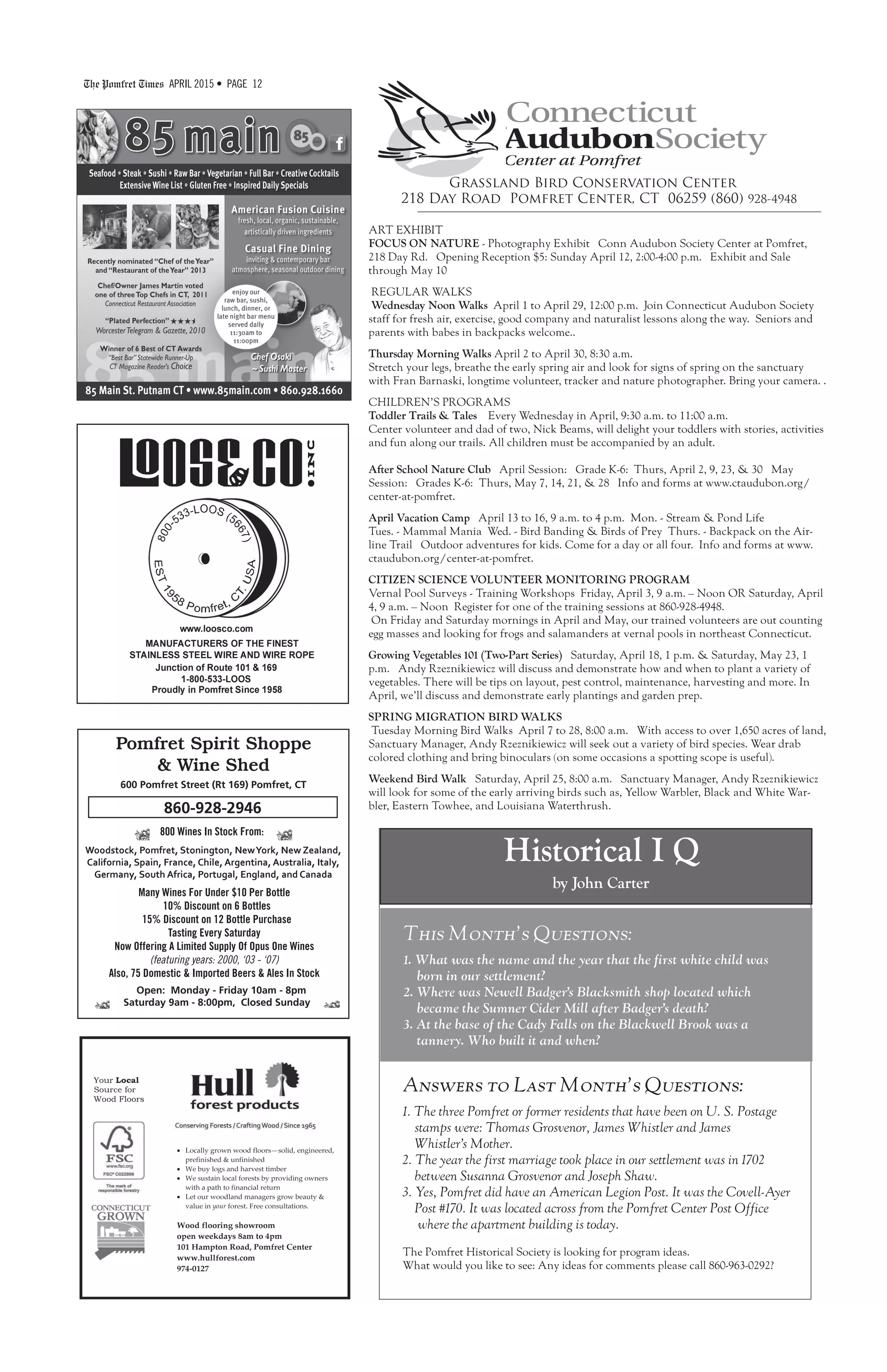 The Pomfret Times APRIL 2015 • PAGE 12
Grassland Bird Conservation Center
218 Day Road Pomfret Center, CT 06259 (860) 928-4948
ART EXHIBIT
FOCUS ON NATURE - Photography Exhibit Conn Audubon Society Center at Pomfret,
218 Day Rd. Opening Reception $5: Sunday April 12, 2:00-4:00 p.m. Exhibit and Sale
through May 10
REGULAR WALKS
Wednesday Noon Walks April 1 to April 29, 12:00 p.m. Join Connecticut Audubon Society
staff for fresh air, exercise, good company and naturalist lessons along the way. Seniors and
parents with babes in backpacks welcome..
Thursday Morning Walks April 2 to April 30, 8:30 a.m.
Stretch your legs, breathe the early spring air and look for signs of spring on the sanctuary
with Fran Barnaski, longtime volunteer, tracker and nature photographer. Bring your camera. .
CHILDREN’S PROGRAMS
Toddler Trails & Tales Every Wednesday in April, 9:30 a.m. to 11:00 a.m.
Center volunteer and dad of two, Nick Beams, will delight your toddlers with stories, activities
and fun along our trails. All children must be accompanied by an adult.
After School Nature Club April Session: Grade K-6: Thurs, April 2, 9, 23, & 30 May
Session: Grades K-6: Thurs, May 7, 14, 21, & 28 Info and forms at www.ctaudubon.org/
center-at-pomfret.
April Vacation Camp April 13 to 16, 9 a.m. to 4 p.m. Mon. - Stream & Pond Life
Tues. - Mammal Mania Wed. - Bird Banding & Birds of Prey Thurs. - Backpack on the Air-
line Trail Outdoor adventures for kids. Come for a day or all four. Info and forms at www.
ctaudubon.org/center-at-pomfret.
CITIZEN SCIENCE VOLUNTEER MONITORING PROGRAM
Vernal Pool Surveys - Training Workshops Friday, April 3, 9 a.m. – Noon OR Saturday, April
4, 9 a.m. – Noon Register for one of the training sessions at 860-928-4948.
On Friday and Saturday mornings in April and May, our trained volunteers are out counting
egg masses and looking for frogs and salamanders at vernal pools in northeast Connecticut.
Growing Vegetables 101 (Two-Part Series) Saturday, April 18, 1 p.m. & Saturday, May 23, 1
p.m. Andy Rzeznikiewicz will discuss and demonstrate how and when to plant a variety of
vegetables. There will be tips on layout, pest control, maintenance, harvesting and more. In
April, we’ll discuss and demonstrate early plantings and garden prep.
SPRING MIGRATION BIRD WALKS
Tuesday Morning Bird Walks April 7 to 28, 8:00 a.m. With access to over 1,650 acres of land,
Sanctuary Manager, Andy Rzeznikiewicz will seek out a variety of bird species. Wear drab
colored clothing and bring binoculars (on some occasions a spotting scope is useful).
Weekend Bird Walk Saturday, April 25, 8:00 a.m. Sanctuary Manager, Andy Rzeznikiewicz
will look for some of the early arriving birds such as, Yellow Warbler, Black and White War-
bler, Eastern Towhee, and Louisiana Waterthrush.
Open: Monday - Friday 10am - 8pm
Saturday 9am - 8:00pm, Closed Sunday
600 Pomfret Street (Rt 169) Pomfret, CT
Pomfret Spirit Shoppe
& Wine Shed
Many Wines For Under $10 Per Bottle
10% Discount on 6 Bottles
15% Discount on 12 Bottle Purchase
Tasting Every Saturday
Now Offering A Limited Supply Of Opus One Wines
(featuring years: 2000, ‘03 - ‘07)
Also, 75 Domestic & Imported Beers & Ales In Stock
Woodstock, Pomfret, Stonington, NewYork, New Zealand,
California, Spain, France, Chile, Argentina, Australia, Italy,
Germany, South Africa, Portugal, England, and Canada
800 Wines In Stock From:
860-928-2946
Answers to Last Month’s Questions:
1. The three Pomfret or former residents that have been on U. S. Postage
stamps were: Thomas Grosvenor, James Whistler and James
Whistler’s Mother.
2. The year the first marriage took place in our settlement was in 1702
between Susanna Grosvenor and Joseph Shaw.
3. Yes, Pomfret did have an American Legion Post. It was the Covell-Ayer
Post #170. It was located across from the Pomfret Center Post Office
where the apartment building is today.
The Pomfret Historical Society is looking for program ideas.
What would you like to see: Any ideas for comments please call 860-963-0292?
This Month’s Questions:
1. What was the name and the year that the first white child was
born in our settlement?
2. Where was Newell Badger’s Blacksmith shop located which
became the Sumner Cider Mill after Badger’s death?
3. At the base of the Cady Falls on the Blackwell Brook was a
tannery. Who built it and when?
Historical I Q
by John Carter
 