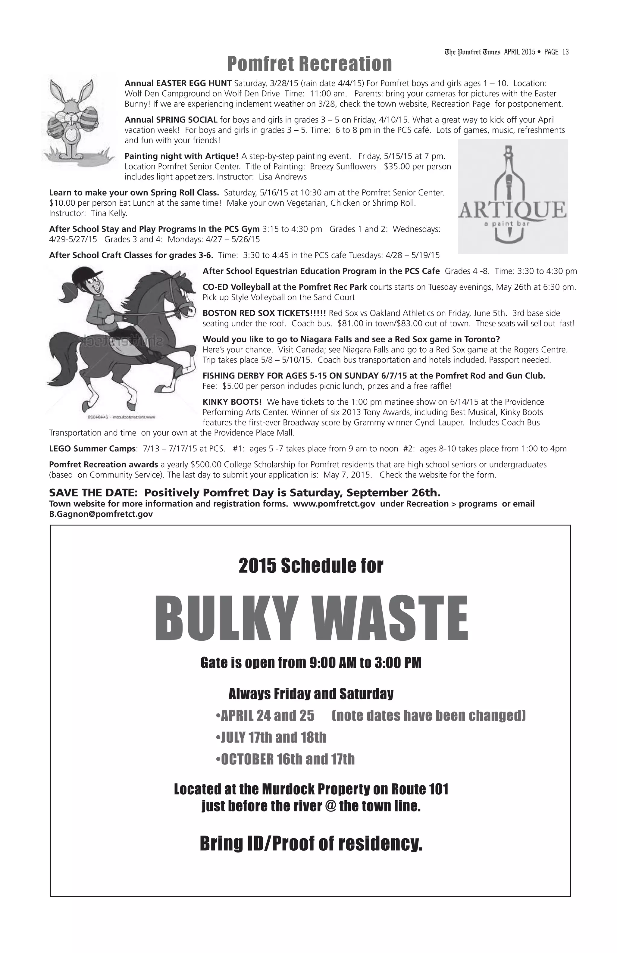The Pomfret Times APRIL 2015 • PAGE 13
Annual EASTER EGG HUNT Saturday, 3/28/15 (rain date 4/4/15) For Pomfret boys and girls ages 1 – 10. Location:
Wolf Den Campground on Wolf Den Drive Time: 11:00 am. Parents: bring your cameras for pictures with the Easter
Bunny! If we are experiencing inclement weather on 3/28, check the town website, Recreation Page for postponement.
Annual SPRING SOCIAL for boys and girls in grades 3 – 5 on Friday, 4/10/15. What a great way to kick off your April
vacation week! For boys and girls in grades 3 – 5. Time: 6 to 8 pm in the PCS café. Lots of games, music, refreshments
and fun with your friends!
Painting night with Artique! A step-by-step painting event. Friday, 5/15/15 at 7 pm.
Location Pomfret Senior Center. Title of Painting: Breezy Sunflowers $35.00 per person
includes light appetizers. Instructor: Lisa Andrews
Learn to make your own Spring Roll Class. Saturday, 5/16/15 at 10:30 am at the Pomfret Senior Center.
$10.00 per person Eat Lunch at the same time! Make your own Vegetarian, Chicken or Shrimp Roll.
Instructor: Tina Kelly.
After School Stay and Play Programs In the PCS Gym 3:15 to 4:30 pm Grades 1 and 2: Wednesdays:
4/29-5/27/15 Grades 3 and 4: Mondays: 4/27 – 5/26/15
After School Craft Classes for grades 3-6. Time: 3:30 to 4:45 in the PCS cafe Tuesdays: 4/28 – 5/19/15
After School Equestrian Education Program in the PCS Cafe Grades 4 -8. Time: 3:30 to 4:30 pm
CO-ED Volleyball at the Pomfret Rec Park courts starts on Tuesday evenings, May 26th at 6:30 pm.
Pick up Style Volleyball on the Sand Court
BOSTON RED SOX TICKETS!!!!! Red Sox vs Oakland Athletics on Friday, June 5th. 3rd base side
seating under the roof. Coach bus. $81.00 in town/$83.00 out of town. These seats will sell out fast!
Would you like to go to Niagara Falls and see a Red Sox game in Toronto?
Here’s your chance. Visit Canada; see Niagara Falls and go to a Red Sox game at the Rogers Centre.
Trip takes place 5/8 – 5/10/15. Coach bus transportation and hotels included. Passport needed.
FISHING DERBY FOR AGES 5-15 ON SUNDAY 6/7/15 at the Pomfret Rod and Gun Club.
Fee: $5.00 per person includes picnic lunch, prizes and a free raffle!
KINKY BOOTS! We have tickets to the 1:00 pm matinee show on 6/14/15 at the Providence
Performing Arts Center. Winner of six 2013 Tony Awards, including Best Musical, Kinky Boots
features the first-ever Broadway score by Grammy winner Cyndi Lauper. Includes Coach Bus
Transportation and time on your own at the Providence Place Mall.
LEGO Summer Camps: 7/13 – 7/17/15 at PCS. #1: ages 5 -7 takes place from 9 am to noon #2: ages 8-10 takes place from 1:00 to 4pm
Pomfret Recreation awards a yearly $500.00 College Scholarship for Pomfret residents that are high school seniors or undergraduates
(based on Community Service). The last day to submit your application is: May 7, 2015. Check the website for the form.
SAVE THE DATE: Positively Pomfret Day is Saturday, September 26th.
Town website for more information and registration forms. www.pomfretct.gov under Recreation > programs or email
B.Gagnon@pomfretct.gov
Pomfret Recreation
2015 Schedule for
BULKY WASTE
Gate is open from 9:00 AM to 3:00 PM
Always Friday and Saturday
•APRIL 24 and 25 (note dates have been changed)
•JULY 17th and 18th
•OCTOBER 16th and 17th
Located at the Murdock Property on Route 101
just before the river @ the town line.
Bring ID/Proof of residency.
 