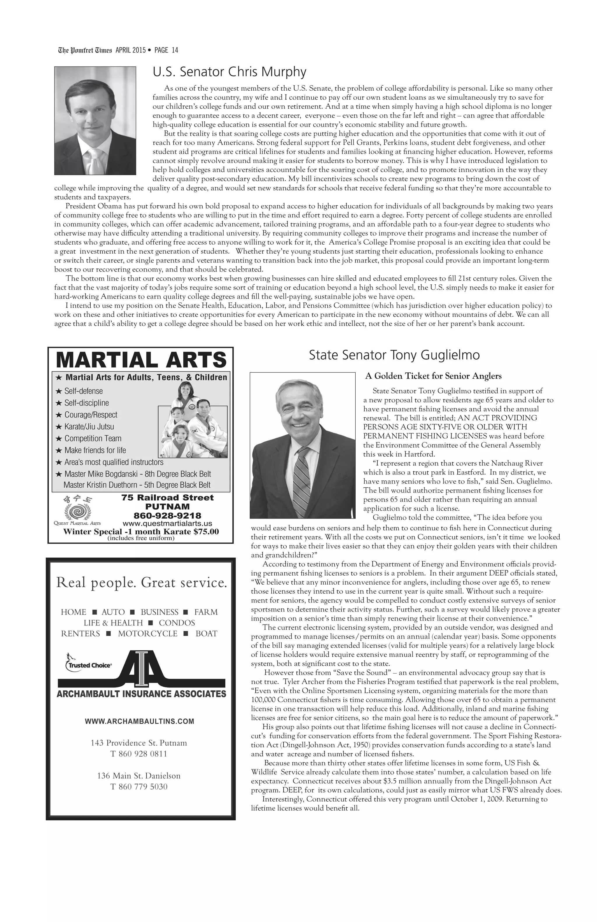 The Pomfret Times APRIL 2015 • PAGE 14
State Senator Tony Guglielmo
U.S. Senator Chris Murphy
As one of the youngest members of the U.S. Senate, the problem of college affordability is personal. Like so many other
families across the country, my wife and I continue to pay off our own student loans as we simultaneously try to save for
our children’s college funds and our own retirement. And at a time when simply having a high school diploma is no longer
enough to guarantee access to a decent career, everyone – even those on the far left and right – can agree that affordable
high-quality college education is essential for our country’s economic stability and future growth.
But the reality is that soaring college costs are putting higher education and the opportunities that come with it out of
reach for too many Americans. Strong federal support for Pell Grants, Perkins loans, student debt forgiveness, and other
student aid programs are critical lifelines for students and families looking at financing higher education. However, reforms
cannot simply revolve around making it easier for students to borrow money. This is why I have introduced legislation to
help hold colleges and universities accountable for the soaring cost of college, and to promote innovation in the way they
deliver quality post-secondary education. My bill incentivizes schools to create new programs to bring down the cost of
college while improving the quality of a degree, and would set new standards for schools that receive federal funding so that they’re more accountable to
students and taxpayers.
President Obama has put forward his own bold proposal to expand access to higher education for individuals of all backgrounds by making two years
of community college free to students who are willing to put in the time and effort required to earn a degree. Forty percent of college students are enrolled
in community colleges, which can offer academic advancement, tailored training programs, and an affordable path to a four-year degree to students who
otherwise may have difficulty attending a traditional university. By requiring community colleges to improve their programs and increase the number of
students who graduate, and offering free access to anyone willing to work for it, the America’s College Promise proposal is an exciting idea that could be
a great investment in the next generation of students. Whether they’re young students just starting their education, professionals looking to enhance
or switch their career, or single parents and veterans wanting to transition back into the job market, this proposal could provide an important long-term
boost to our recovering economy, and that should be celebrated.
The bottom line is that our economy works best when growing businesses can hire skilled and educated employees to fill 21st century roles. Given the
fact that the vast majority of today’s jobs require some sort of training or education beyond a high school level, the U.S. simply needs to make it easier for
hard-working Americans to earn quality college degrees and fill the well-paying, sustainable jobs we have open.
I intend to use my position on the Senate Health, Education, Labor, and Pensions Committee (which has jurisdiction over higher education policy) to
work on these and other initiatives to create opportunities for every American to participate in the new economy without mountains of debt. We can all
agree that a child’s ability to get a college degree should be based on her work ethic and intellect, not the size of her or her parent’s bank account.
A Golden Ticket for Senior Anglers
State Senator Tony Guglielmo testified in support of
a new proposal to allow residents age 65 years and older to
have permanent fishing licenses and avoid the annual
renewal. The bill is entitled; AN ACT PROVIDING
PERSONS AGE SIXTY-FIVE OR OLDER WITH
PERMANENT FISHING LICENSES was heard before
the Environment Committee of the General Assembly
this week in Hartford.
“I represent a region that covers the Natchaug River
which is also a trout park in Eastford. In my district, we
have many seniors who love to fish,” said Sen. Guglielmo.
The bill would authorize permanent fishing licenses for
persons 65 and older rather than requiring an annual
application for such a license.
Guglielmo told the committee, “The idea before you
would ease burdens on seniors and help them to continue to fish here in Connecticut during
their retirement years. With all the costs we put on Connecticut seniors, isn’t it time we looked
for ways to make their lives easier so that they can enjoy their golden years with their children
and grandchildren?”
According to testimony from the Department of Energy and Environment officials provid-
ing permanent fishing licenses to seniors is a problem. In their argument DEEP officials stated,
“We believe that any minor inconvenience for anglers, including those over age 65, to renew
those licenses they intend to use in the current year is quite small. Without such a require-
ment for seniors, the agency would be compelled to conduct costly extensive surveys of senior
sportsmen to determine their activity status. Further, such a survey would likely prove a greater
imposition on a senior’s time than simply renewing their license at their convenience.”
The current electronic licensing system, provided by an outside vendor, was designed and
programmed to manage licenses/permits on an annual (calendar year) basis. Some opponents
of the bill say managing extended licenses (valid for multiple years) for a relatively large block
of license holders would require extensive manual reentry by staff, or reprogramming of the
system, both at significant cost to the state.
However those from “Save the Sound” – an environmental advocacy group say that is
not true. Tyler Archer from the Fisheries Program testified that paperwork is the real problem,
“Even with the Online Sportsmen Licensing system, organizing materials for the more than
100,000 Connecticut fishers is time consuming. Allowing those over 65 to obtain a permanent
license in one transaction will help reduce this load. Additionally, inland and marine fishing
licenses are free for senior citizens, so the main goal here is to reduce the amount of paperwork.”
His group also points out that lifetime fishing licenses will not cause a decline in Connecti-
cut’s funding for conservation efforts from the federal government. The Sport Fishing Restora-
tion Act (Dingell-Johnson Act, 1950) provides conservation funds according to a state’s land
and water acreage and number of licensed fishers.
Because more than thirty other states offer lifetime licenses in some form, US Fish &
Wildlife Service already calculate them into those states’ number, a calculation based on life
expectancy. Connecticut receives about $3.5 million annually from the Dingell-Johnson Act
program. DEEP, for its own calculations, could just as easily mirror what US FWS already does.
Interestingly, Connecticut offered this very program until October 1, 2009. Returning to
lifetime licenses would benefit all.
MARTIAL ARTS
H Martial Arts for Adults, Teens, & Children
H Self-defense
H Self-discipline
H Courage/Respect
H Karate/Jiu Jutsu
H Competition Team
H Make friends for life
H Area’s most qualified instructors
H Master Mike Bogdanski - 8th Degree Black Belt
Master Kristin Duethorn - 5th Degree Black Belt
75 Railroad Street
PUTNAM
860-928-9218
www.questmartialarts.us
Winter Special -1 month Karate $75.00
(includes free uniform)
 