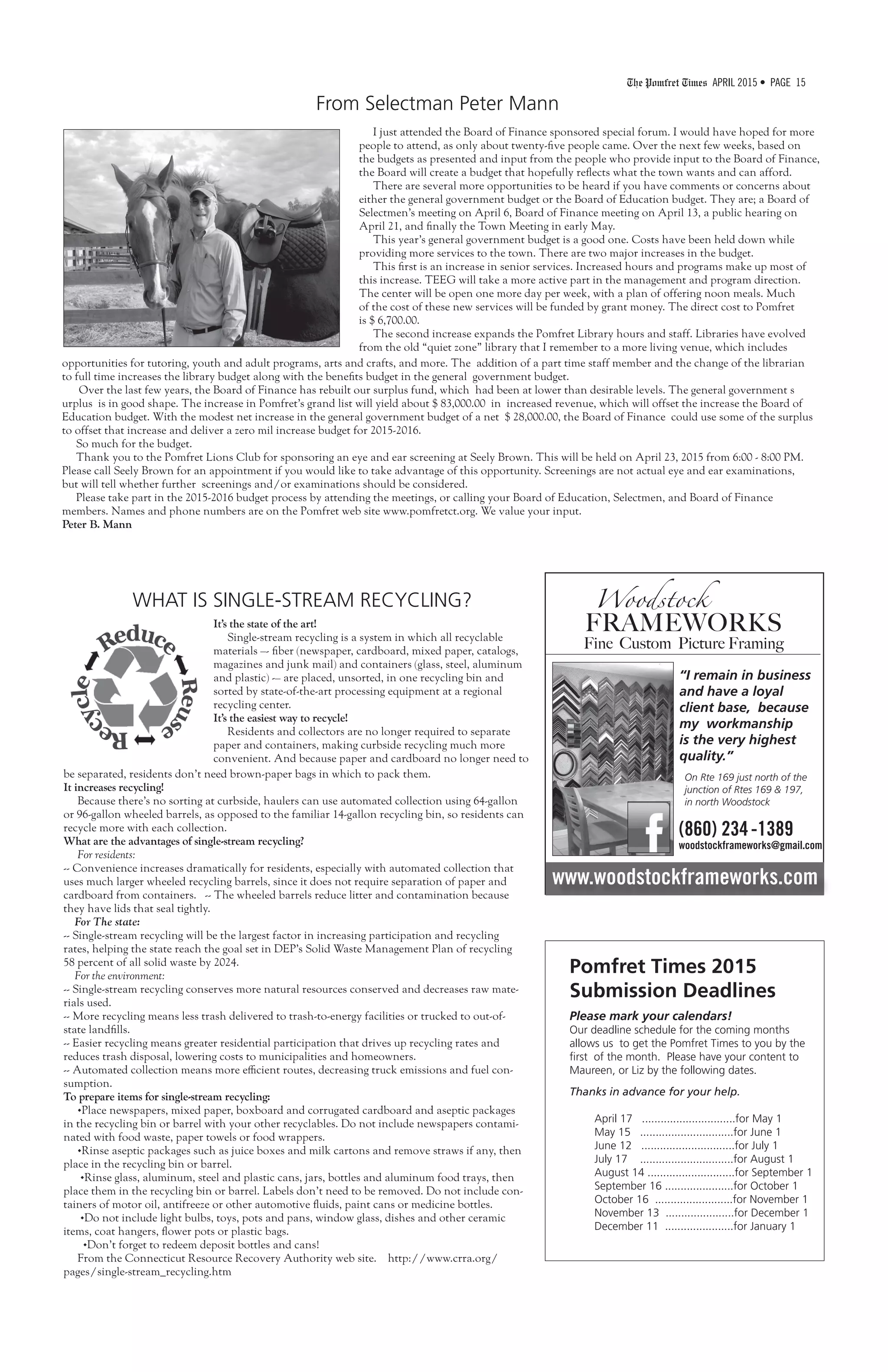 The Pomfret Times APRIL 2015 • PAGE 15
I just attended the Board of Finance sponsored special forum. I would have hoped for more
people to attend, as only about twenty-five people came. Over the next few weeks, based on
the budgets as presented and input from the people who provide input to the Board of Finance,
the Board will create a budget that hopefully reflects what the town wants and can afford.
There are several more opportunities to be heard if you have comments or concerns about
either the general government budget or the Board of Education budget. They are; a Board of
Selectmen’s meeting on April 6, Board of Finance meeting on April 13, a public hearing on
April 21, and finally the Town Meeting in early May.
This year’s general government budget is a good one. Costs have been held down while
providing more services to the town. There are two major increases in the budget.
This first is an increase in senior services. Increased hours and programs make up most of
this increase. TEEG will take a more active part in the management and program direction.
The center will be open one more day per week, with a plan of offering noon meals. Much
of the cost of these new services will be funded by grant money. The direct cost to Pomfret
is $ 6,700.00.
The second increase expands the Pomfret Library hours and staff. Libraries have evolved
from the old “quiet zone” library that I remember to a more living venue, which includes
From Selectman Peter Mann
opportunities for tutoring, youth and adult programs, arts and crafts, and more. The addition of a part time staff member and the change of the librarian
to full time increases the library budget along with the benefits budget in the general government budget.
Over the last few years, the Board of Finance has rebuilt our surplus fund, which had been at lower than desirable levels. The general government s
urplus is in good shape. The increase in Pomfret’s grand list will yield about $ 83,000.00 in increased revenue, which will offset the increase the Board of
Education budget. With the modest net increase in the general government budget of a net $ 28,000.00, the Board of Finance could use some of the surplus
to offset that increase and deliver a zero mil increase budget for 2015-2016.
So much for the budget.
Thank you to the Pomfret Lions Club for sponsoring an eye and ear screening at Seely Brown. This will be held on April 23, 2015 from 6:00 - 8:00 PM.
Please call Seely Brown for an appointment if you would like to take advantage of this opportunity. Screenings are not actual eye and ear examinations,
but will tell whether further screenings and/or examinations should be considered.
Please take part in the 2015-2016 budget process by attending the meetings, or calling your Board of Education, Selectmen, and Board of Finance
members. Names and phone numbers are on the Pomfret web site www.pomfretct.org. We value your input.
Peter B. Mann
www.woodstockframeworks.com
Woodstock
FRAMEWORKS
Fine Custom Picture Framing
“I remain in business
and have a loyal
client base, because
my workmanship
is the very highest
quality.”
On Rte 169 just north of the
junction of Rtes 169 & 197,
in north Woodstock
(860) 234-1389
woodstockframeworks@gmail.com
It’s the state of the art!
Single-stream recycling is a system in which all recyclable
materials –- fiber (newspaper, cardboard, mixed paper, catalogs,
magazines and junk mail) and containers (glass, steel, aluminum
and plastic) -– are placed, unsorted, in one recycling bin and
sorted by state-of-the-art processing equipment at a regional
recycling center.
It’s the easiest way to recycle!
Residents and collectors are no longer required to separate
paper and containers, making curbside recycling much more
convenient. And because paper and cardboard no longer need to
Pomfret Times 2015
Submission Deadlines
Please mark your calendars!
Our deadline schedule for the coming months
allows us to get the Pomfret Times to you by the
first of the month. Please have your content to
Maureen, or Liz by the following dates.
Thanks in advance for your help.
April 17 ..............................for May 1
May 15 ..............................for June 1
June 12 ..............................for July 1
July 17 ..............................for August 1
August 14 ............................for September 1
September 16 ......................for October 1
October 16 .........................for November 1
November 13 ......................for December 1
December 11 ......................for January 1
WHAT IS SINGLE-STREAM RECYCLING?
be separated, residents don’t need brown-paper bags in which to pack them.
It increases recycling!
Because there’s no sorting at curbside, haulers can use automated collection using 64-gallon
or 96-gallon wheeled barrels, as opposed to the familiar 14-gallon recycling bin, so residents can
recycle more with each collection.
What are the advantages of single-stream recycling?
For residents:
-- Convenience increases dramatically for residents, especially with automated collection that
uses much larger wheeled recycling barrels, since it does not require separation of paper and
cardboard from containers. -- The wheeled barrels reduce litter and contamination because
they have lids that seal tightly.
For The state:
-- Single-stream recycling will be the largest factor in increasing participation and recycling
rates, helping the state reach the goal set in DEP’s Solid Waste Management Plan of recycling
58 percent of all solid waste by 2024.
For the environment:
-- Single-stream recycling conserves more natural resources conserved and decreases raw mate-
rials used.
-- More recycling means less trash delivered to trash-to-energy facilities or trucked to out-of-
state landfills.
-- Easier recycling means greater residential participation that drives up recycling rates and
reduces trash disposal, lowering costs to municipalities and homeowners.
-- Automated collection means more efficient routes, decreasing truck emissions and fuel con-
sumption.
To prepare items for single-stream recycling:
•Place newspapers, mixed paper, boxboard and corrugated cardboard and aseptic packages
in the recycling bin or barrel with your other recyclables. Do not include newspapers contami-
nated with food waste, paper towels or food wrappers.
•Rinse aseptic packages such as juice boxes and milk cartons and remove straws if any, then
place in the recycling bin or barrel.
•Rinse glass, aluminum, steel and plastic cans, jars, bottles and aluminum food trays, then
place them in the recycling bin or barrel. Labels don’t need to be removed. Do not include con-
tainers of motor oil, antifreeze or other automotive fluids, paint cans or medicine bottles.
•Do not include light bulbs, toys, pots and pans, window glass, dishes and other ceramic
items, coat hangers, flower pots or plastic bags.
•Don’t forget to redeem deposit bottles and cans!
From the Connecticut Resource Recovery Authority web site. http://www.crra.org/
pages/single-stream_recycling.htm
 