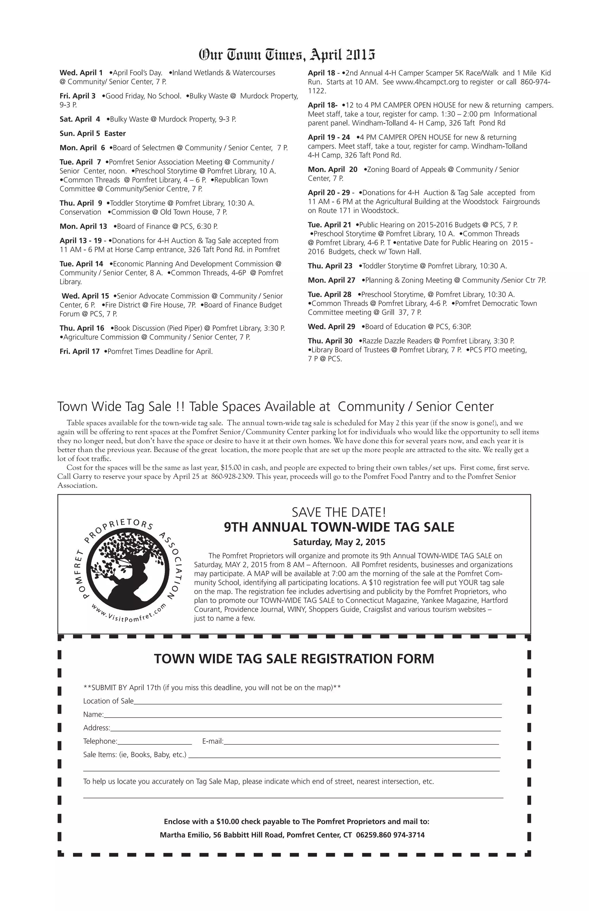 Our Town Times, April 2015
Wed. April 1 •April Fool’s Day. •Inland Wetlands & Watercourses
@ Community/ Senior Center, 7 P.
Fri. April 3 •Good Friday, No School. •Bulky Waste @ Murdock Property,
9-3 P.
Sat. April 4 •Bulky Waste @ Murdock Property, 9-3 P.
Sun. April 5 Easter
Mon. April 6 •Board of Selectmen @ Community / Senior Center, 7 P.
Tue. April 7 •Pomfret Senior Association Meeting @ Community /
Senior Center, noon. •Preschool Storytime @ Pomfret Library, 10 A.
•Common Threads @ Pomfret Library, 4 – 6 P. •Republican Town
Committee @ Community/Senior Centre, 7 P.
Thu. April 9 •Toddler Storytime @ Pomfret Library, 10:30 A.
Conservation •Commission @ Old Town House, 7 P.
Mon. April 13 •Board of Finance @ PCS, 6:30 P.
April 13 - 19 - •Donations for 4-H Auction & Tag Sale accepted from
11 AM - 6 PM at Horse Camp entrance, 326 Taft Pond Rd. in Pomfret
Tue. April 14 •Economic Planning And Development Commission @
Community / Senior Center, 8 A. •Common Threads, 4-6P @ Pomfret
Library.
Wed. April 15 •Senior Advocate Commission @ Community / Senior
Center, 6 P. •Fire District @ Fire House, 7P. •Board of Finance Budget
Forum @ PCS, 7 P.
Thu. April 16 •Book Discussion (Pied Piper) @ Pomfret Library, 3:30 P.
•Agriculture Commission @ Community / Senior Center, 7 P.
Fri. April 17 •Pomfret Times Deadline for April.
TOWN WIDE TAG SALE REGISTRATION FORM
**SUBMIT BY April 17th (if you miss this deadline, you will not be on the map)**
Location of Sale___________________________________________________________________________________________________
Name:___________________________________________________________________________________________________________
Address:_________________________________________________________________________________________________________
Telephone:____________________ E-mail:__________________________________________________________________________
Sale Items: (ie, Books, Baby, etc.) ____________________________________________________________________________________
________________________________________________________________________________________________________________
To help us locate you accurately on Tag Sale Map, please indicate which end of street, nearest intersection, etc.
_________________________________________________________________________________________________________________
Enclose with a $10.00 check payable to The Pomfret Proprietors and mail to:
Martha Emilio, 56 Babbitt Hill Road, Pomfret Center, CT 06259.860 974-3714
SAVE THE DATE!
9TH ANNUAL TOWN-WIDE TAG SALE
Saturday, May 2, 2015
The Pomfret Proprietors will organize and promote its 9th Annual TOWN-WIDE TAG SALE on
Saturday, MAY 2, 2015 from 8 AM – Afternoon. All Pomfret residents, businesses and organizations
may participate. A MAP will be available at 7:00 am the morning of the sale at the Pomfret Com-
munity School, identifying all participating locations. A $10 registration fee will put YOUR tag sale
on the map. The registration fee includes advertising and publicity by the Pomfret Proprietors, who
plan to promote our TOWN-WIDE TAG SALE to Connecticut Magazine, Yankee Magazine, Hartford
Courant, Providence Journal, WINY, Shoppers Guide, Craigslist and various tourism websites –
just to name a few.
April 18 - •2nd Annual 4-H Camper Scamper 5K Race/Walk and 1 Mile Kid
Run. Starts at 10 AM. See www.4hcampct.org to register or call 860-974-
1122.
April 18- •12 to 4 PM CAMPER OPEN HOUSE for new & returning campers.
Meet staff, take a tour, register for camp. 1:30 – 2:00 pm Informational
parent panel. Windham-Tolland 4- H Camp, 326 Taft Pond Rd
April 19 - 24 •4 PM CAMPER OPEN HOUSE for new & returning
campers. Meet staff, take a tour, register for camp. Windham-Tolland
4-H Camp, 326 Taft Pond Rd.
Mon. April 20 •Zoning Board of Appeals @ Community / Senior
Center, 7 P.
April 20 - 29 - •Donations for 4-H Auction & Tag Sale accepted from
11 AM - 6 PM at the Agricultural Building at the Woodstock Fairgrounds
on Route 171 in Woodstock.
Tue. April 21 •Public Hearing on 2015-2016 Budgets @ PCS, 7 P.
•Preschool Storytime @ Pomfret Library, 10 A. •Common Threads
@ Pomfret Library, 4-6 P. T •entative Date for Public Hearing on 2015 -
2016 Budgets, check w/ Town Hall.
Thu. April 23 •Toddler Storytime @ Pomfret Library, 10:30 A.
Mon. April 27 •Planning & Zoning Meeting @ Community /Senior Ctr 7P.
Tue. April 28 •Preschool Storytime, @ Pomfret Library, 10:30 A.
•Common Threads @ Pomfret Library, 4-6 P. •Pomfret Democratic Town
Committee meeting @ Grill 37, 7 P.
Wed. April 29 •Board of Education @ PCS, 6:30P.
Thu. April 30 •Razzle Dazzle Readers @ Pomfret Library, 3:30 P.
•Library Board of Trustees @ Pomfret Library, 7 P. •PCS PTO meeting,
7 P @ PCS.
Town Wide Tag Sale !! Table Spaces Available at Community / Senior Center
Table spaces available for the town-wide tag sale. The annual town-wide tag sale is scheduled for May 2 this year (if the snow is gone!), and we
again will be offering to rent spaces at the Pomfret Senior/Community Center parking lot for individuals who would like the opportunity to sell items
they no longer need, but don’t have the space or desire to have it at their own homes. We have done this for several years now, and each year it is
better than the previous year. Because of the great location, the more people that are set up the more people are attracted to the site. We really get a
lot of foot traffic.
Cost for the spaces will be the same as last year, $15.00 in cash, and people are expected to bring their own tables/set ups. First come, first serve.
Call Garry to reserve your space by April 25 at 860-928-2309. This year, proceeds will go to the Pomfret Food Pantry and to the Pomfret Senior
Association.
 
