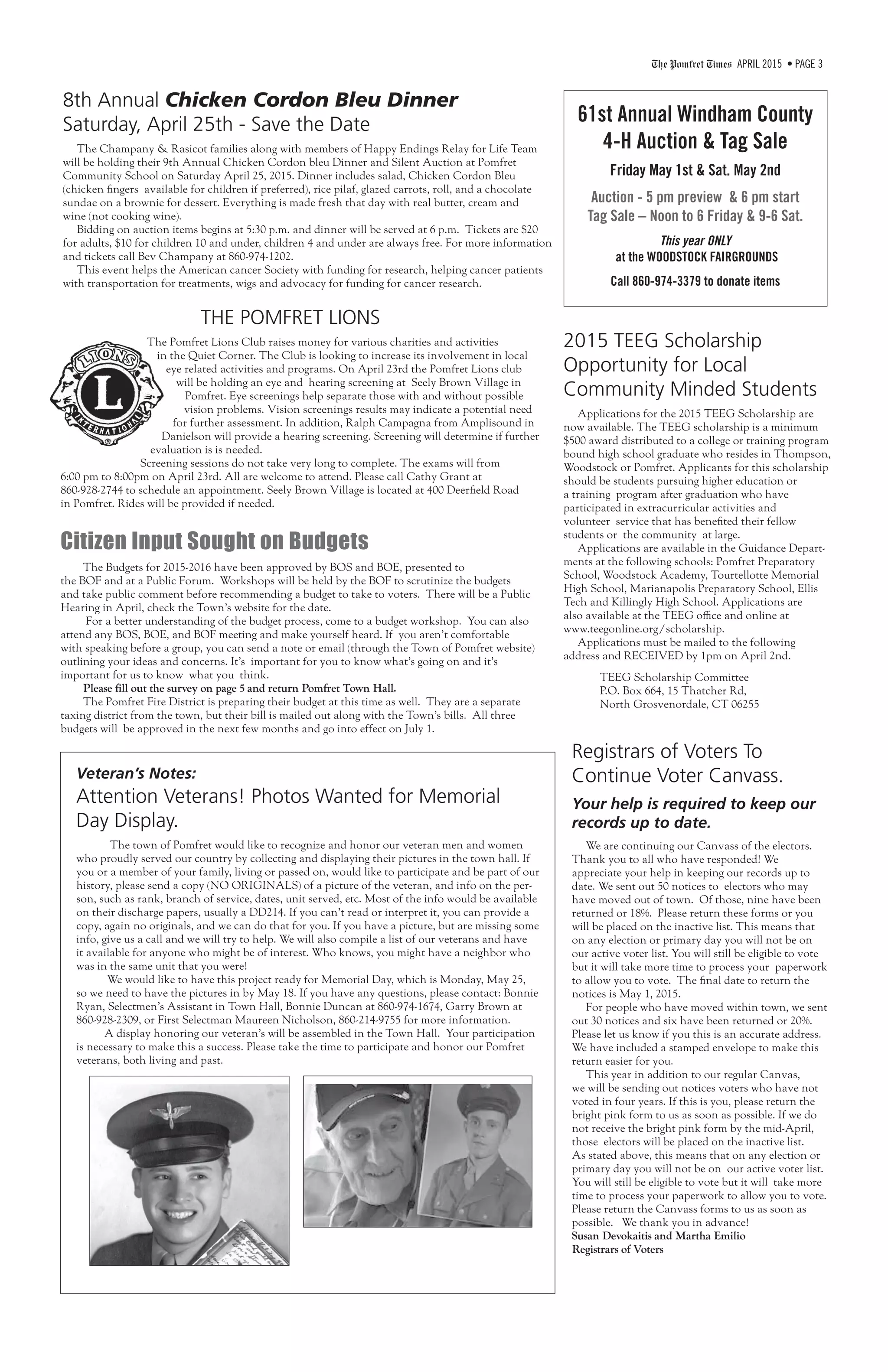 The Pomfret Times APRIL 2015 • PAGE 3
61st Annual Windham County
4-H Auction & Tag Sale
Friday May 1st & Sat. May 2nd
Auction - 5 pm preview & 6 pm start
Tag Sale – Noon to 6 Friday & 9-6 Sat.
This year ONLY
at the WOODSTOCK FAIRGROUNDS
Call 860-974-3379 to donate items
Registrars of Voters To
Continue Voter Canvass.
Your help is required to keep our
records up to date.
We are continuing our Canvass of the electors.
Thank you to all who have responded! We
appreciate your help in keeping our records up to
date. We sent out 50 notices to electors who may
have moved out of town. Of those, nine have been
returned or 18%. Please return these forms or you
will be placed on the inactive list. This means that
on any election or primary day you will not be on
our active voter list. You will still be eligible to vote
but it will take more time to process your paperwork
to allow you to vote. The final date to return the
notices is May 1, 2015.
For people who have moved within town, we sent
out 30 notices and six have been returned or 20%.
Please let us know if you this is an accurate address.
We have included a stamped envelope to make this
return easier for you.
This year in addition to our regular Canvas,
we will be sending out notices voters who have not
voted in four years. If this is you, please return the
bright pink form to us as soon as possible. If we do
not receive the bright pink form by the mid-April,
those electors will be placed on the inactive list.
As stated above, this means that on any election or
primary day you will not be on our active voter list.
You will still be eligible to vote but it will take more
time to process your paperwork to allow you to vote.
Please return the Canvass forms to us as soon as
possible. We thank you in advance!
Susan Devokaitis and Martha Emilio
Registrars of Voters
2015 TEEG Scholarship
Opportunity for Local
Community Minded Students
Applications for the 2015 TEEG Scholarship are
now available. The TEEG scholarship is a minimum
$500 award distributed to a college or training program
bound high school graduate who resides in Thompson,
Woodstock or Pomfret. Applicants for this scholarship
should be students pursuing higher education or
a training program after graduation who have
participated in extracurricular activities and
volunteer service that has benefited their fellow
students or the community at large.
Applications are available in the Guidance Depart-
ments at the following schools: Pomfret Preparatory
School, Woodstock Academy, Tourtellotte Memorial
High School, Marianapolis Preparatory School, Ellis
Tech and Killingly High School. Applications are
also available at the TEEG office and online at
www.teegonline.org/scholarship.
Applications must be mailed to the following
address and RECEIVED by 1pm on April 2nd.
TEEG Scholarship Committee
P.O. Box 664, 15 Thatcher Rd,
North Grosvenordale, CT 06255
8th Annual Chicken Cordon Bleu Dinner
Saturday, April 25th - Save the Date
The Champany & Rasicot families along with members of Happy Endings Relay for Life Team
will be holding their 9th Annual Chicken Cordon bleu Dinner and Silent Auction at Pomfret
Community School on Saturday April 25, 2015. Dinner includes salad, Chicken Cordon Bleu
(chicken fingers available for children if preferred), rice pilaf, glazed carrots, roll, and a chocolate
sundae on a brownie for dessert. Everything is made fresh that day with real butter, cream and
wine (not cooking wine).
Bidding on auction items begins at 5:30 p.m. and dinner will be served at 6 p.m. Tickets are $20
for adults, $10 for children 10 and under, children 4 and under are always free. For more information
and tickets call Bev Champany at 860-974-1202.
This event helps the American cancer Society with funding for research, helping cancer patients
with transportation for treatments, wigs and advocacy for funding for cancer research.
THE POMFRET LIONS
The Pomfret Lions Club raises money for various charities and activities
in the Quiet Corner. The Club is looking to increase its involvement in local
eye related activities and programs. On April 23rd the Pomfret Lions club
will be holding an eye and hearing screening at Seely Brown Village in
Pomfret. Eye screenings help separate those with and without possible
vision problems. Vision screenings results may indicate a potential need
for further assessment. In addition, Ralph Campagna from Amplisound in
Danielson will provide a hearing screening. Screening will determine if further
evaluation is is needed.
Screening sessions do not take very long to complete. The exams will from
6:00 pm to 8:00pm on April 23rd. All are welcome to attend. Please call Cathy Grant at
860-928-2744 to schedule an appointment. Seely Brown Village is located at 400 Deerfield Road
in Pomfret. Rides will be provided if needed.
Veteran’s Notes:
Attention Veterans! Photos Wanted for Memorial
Day Display.
The town of Pomfret would like to recognize and honor our veteran men and women
who proudly served our country by collecting and displaying their pictures in the town hall. If
you or a member of your family, living or passed on, would like to participate and be part of our
history, please send a copy (NO ORIGINALS) of a picture of the veteran, and info on the per-
son, such as rank, branch of service, dates, unit served, etc. Most of the info would be available
on their discharge papers, usually a DD214. If you can’t read or interpret it, you can provide a
copy, again no originals, and we can do that for you. If you have a picture, but are missing some
info, give us a call and we will try to help. We will also compile a list of our veterans and have
it available for anyone who might be of interest. Who knows, you might have a neighbor who
was in the same unit that you were!
We would like to have this project ready for Memorial Day, which is Monday, May 25,
so we need to have the pictures in by May 18. If you have any questions, please contact: Bonnie
Ryan, Selectmen’s Assistant in Town Hall, Bonnie Duncan at 860-974-1674, Garry Brown at
860-928-2309, or First Selectman Maureen Nicholson, 860-214-9755 for more information.
A display honoring our veteran’s will be assembled in the Town Hall. Your participation
is necessary to make this a success. Please take the time to participate and honor our Pomfret
veterans, both living and past.
Citizen Input Sought on Budgets
The Budgets for 2015-2016 have been approved by BOS and BOE, presented to
the BOF and at a Public Forum. Workshops will be held by the BOF to scrutinize the budgets
and take public comment before recommending a budget to take to voters. There will be a Public
Hearing in April, check the Town’s website for the date.
For a better understanding of the budget process, come to a budget workshop. You can also
attend any BOS, BOE, and BOF meeting and make yourself heard. If you aren’t comfortable
with speaking before a group, you can send a note or email (through the Town of Pomfret website)
outlining your ideas and concerns. It’s important for you to know what’s going on and it’s
important for us to know what you think.
Please fill out the survey on page 5 and return Pomfret Town Hall.
The Pomfret Fire District is preparing their budget at this time as well. They are a separate
taxing district from the town, but their bill is mailed out along with the Town’s bills. All three
budgets will be approved in the next few months and go into effect on July 1.
 