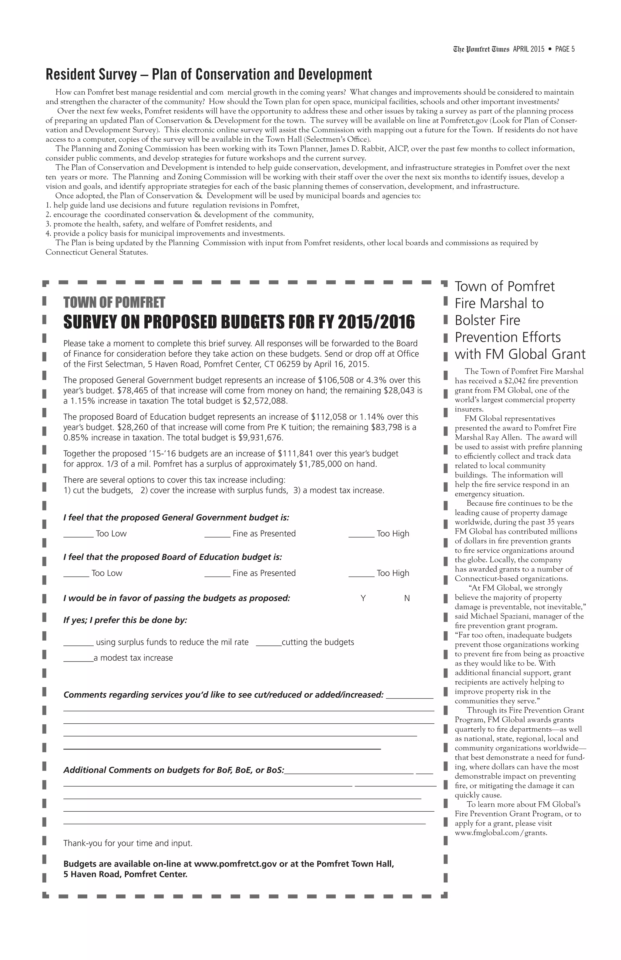The Pomfret Times APRIL 2015 • PAGE 5
Resident Survey – Plan of Conservation and Development
How can Pomfret best manage residential and com mercial growth in the coming years? What changes and improvements should be considered to maintain
and strengthen the character of the community? How should the Town plan for open space, municipal facilities, schools and other important investments?
Over the next few weeks, Pomfret residents will have the opportunity to address these and other issues by taking a survey as part of the planning process
of preparing an updated Plan of Conservation & Development for the town. The survey will be available on line at Pomfretct.gov (Look for Plan of Conser-
vation and Development Survey). This electronic online survey will assist the Commission with mapping out a future for the Town. If residents do not have
access to a computer, copies of the survey will be available in the Town Hall (Selectmen’s Office).
The Planning and Zoning Commission has been working with its Town Planner, James D. Rabbit, AICP, over the past few months to collect information,
consider public comments, and develop strategies for future workshops and the current survey.
The Plan of Conservation and Development is intended to help guide conservation, development, and infrastructure strategies in Pomfret over the next
ten years or more. The Planning and Zoning Commission will be working with their staff over the over the next six months to identify issues, develop a
vision and goals, and identify appropriate strategies for each of the basic planning themes of conservation, development, and infrastructure.
Once adopted, the Plan of Conservation & Development will be used by municipal boards and agencies to:
1. help guide land use decisions and future regulation revisions in Pomfret,
2. encourage the coordinated conservation & development of the community,
3. promote the health, safety, and welfare of Pomfret residents, and
4. provide a policy basis for municipal improvements and investments.
The Plan is being updated by the Planning Commission with input from Pomfret residents, other local boards and commissions as required by
Connecticut General Statutes.
TOWN OF POMFRET
SURVEY ON PROPOSED BUDGETS FOR FY 2015/2016
Please take a moment to complete this brief survey. All responses will be forwarded to the Board
of Finance for consideration before they take action on these budgets. Send or drop off at Office
of the First Selectman, 5 Haven Road, Pomfret Center, CT 06259 by April 16, 2015.
The proposed General Government budget represents an increase of $106,508 or 4.3% over this
year’s budget. $78,465 of that increase will come from money on hand; the remaining $28,043 is
a 1.15% increase in taxation The total budget is $2,572,088.
The proposed Board of Education budget represents an increase of $112,058 or 1.14% over this
year’s budget. $28,260 of that increase will come from Pre K tuition; the remaining $83,798 is a
0.85% increase in taxation. The total budget is $9,931,676.
Together the proposed ’15-’16 budgets are an increase of $111,841 over this year’s budget
for approx. 1/3 of a mil. Pomfret has a surplus of approximately $1,785,000 on hand.
There are several options to cover this tax increase including:
1) cut the budgets, 2) cover the increase with surplus funds, 3) a modest tax increase.
I feel that the proposed General Government budget is:
_______ Too Low			 ______ Fine as Presented	 ______ Too High
I feel that the proposed Board of Education budget is:
______ Too Low			 ______ Fine as Presented	 ______ Too High
I would be in favor of passing the budgets as proposed: 	 Y N
If yes; I prefer this be done by:
_______ using surplus funds to reduce the mil rate ______cutting the budgets
_______a modest tax increase
Comments regarding services you’d like to see cut/reduced or added/increased: ___________
______________________________________________________________________________________
______________________________________________________________________________________
__________________________________________________________________________________
_____________________________________________
Additional Comments on budgets for BoF, BoE, or BoS:______________________________ ____
___________________________________________________________________ ___________________
___________________________________________________________________________________
______________________________________________________________________________________
____________________________________________________________________________________
Thank-you for your time and input.
Budgets are available on-line at www.pomfretct.gov or at the Pomfret Town Hall,
5 Haven Road, Pomfret Center.
Town of Pomfret
Fire Marshal to
Bolster Fire
Prevention Efforts
with FM Global Grant
The Town of Pomfret Fire Marshal
has received a $2,042 fire prevention
grant from FM Global, one of the
world’s largest commercial property
insurers.
FM Global representatives
presented the award to Pomfret Fire
Marshal Ray Allen. The award will
be used to assist with prefire planning
to efficiently collect and track data
related to local community
buildings. The information will
help the fire service respond in an
emergency situation.
Because fire continues to be the
leading cause of property damage
worldwide, during the past 35 years
FM Global has contributed millions
of dollars in fire prevention grants
to fire service organizations around
the globe. Locally, the company
has awarded grants to a number of
Connecticut-based organizations.
“At FM Global, we strongly
believe the majority of property
damage is preventable, not inevitable,”
said Michael Spaziani, manager of the
fire prevention grant program.
“Far too often, inadequate budgets
prevent those organizations working
to prevent fire from being as proactive
as they would like to be. With
additional financial support, grant
recipients are actively helping to
improve property risk in the
communities they serve.”
Through its Fire Prevention Grant
Program, FM Global awards grants
quarterly to fire departments—as well
as national, state, regional, local and
community organizations worldwide—
that best demonstrate a need for fund-
ing, where dollars can have the most
demonstrable impact on preventing
fire, or mitigating the damage it can
quickly cause.
To learn more about FM Global’s
Fire Prevention Grant Program, or to
apply for a grant, please visit
www.fmglobal.com/grants.
 