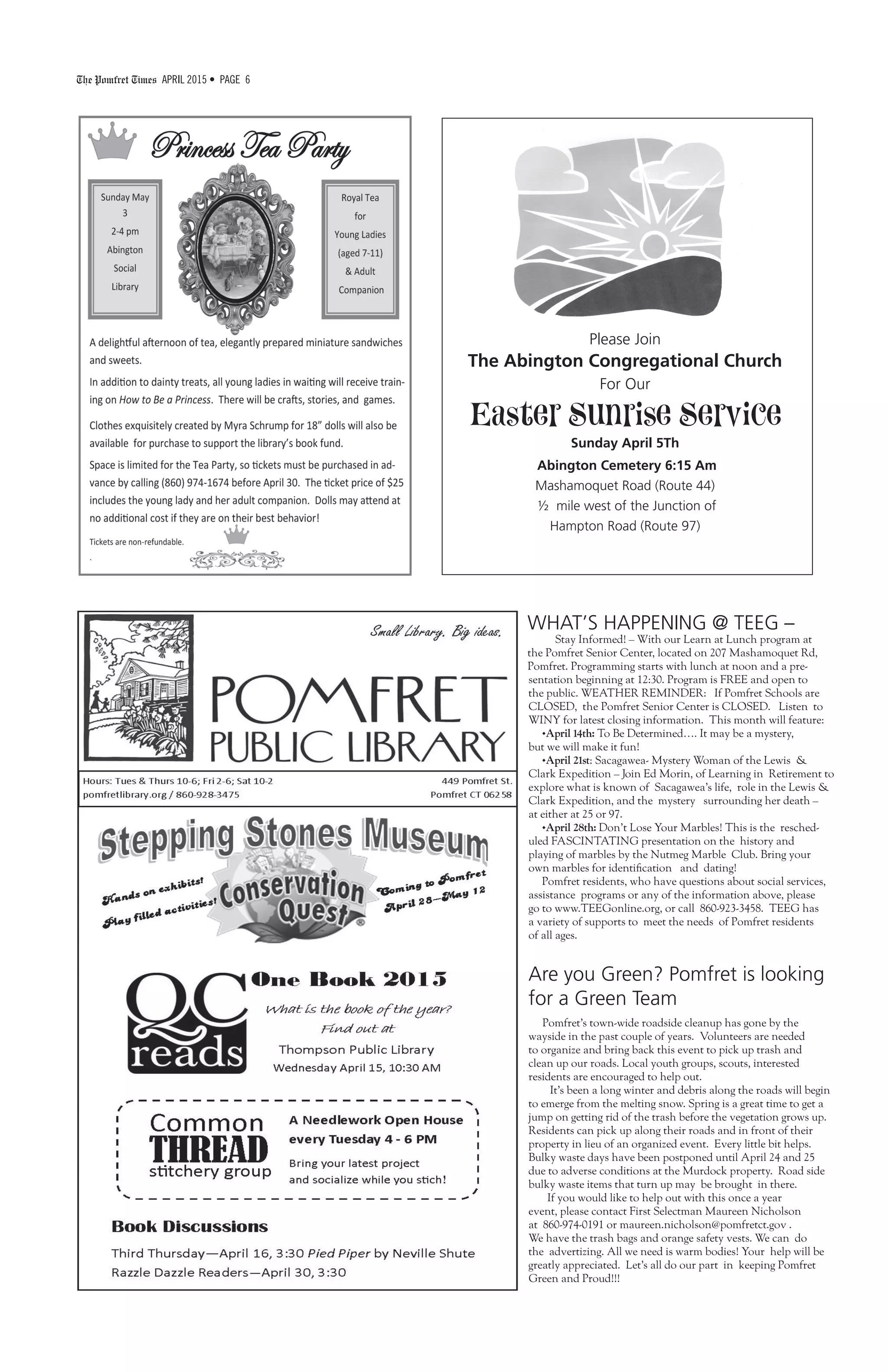 The Pomfret Times APRIL 2015 • PAGE 6
WHAT’S HAPPENING @ TEEG –
Stay Informed! – With our Learn at Lunch program at
the Pomfret Senior Center, located on 207 Mashamoquet Rd,
Pomfret. Programming starts with lunch at noon and a pre-
Are you Green? Pomfret is looking
for a Green Team
Pomfret’s town-wide roadside cleanup has gone by the
wayside in the past couple of years. Volunteers are needed
to organize and bring back this event to pick up trash and
clean up our roads. Local youth groups, scouts, interested
residents are encouraged to help out.
It’s been a long winter and debris along the roads will begin
to emerge from the melting snow. Spring is a great time to get a
jump on getting rid of the trash before the vegetation grows up.
Residents can pick up along their roads and in front of their
property in lieu of an organized event. Every little bit helps.
Bulky waste days have been postponed until April 24 and 25
due to adverse conditions at the Murdock property. Road side
bulky waste items that turn up may be brought in there.
If you would like to help out with this once a year
event, please contact First Selectman Maureen Nicholson
at 860-974-0191 or maureen.nicholson@pomfretct.gov .
We have the trash bags and orange safety vests. We can do
the advertizing. All we need is warm bodies! Your help will be
greatly appreciated. Let’s all do our part in keeping Pomfret
Green and Proud!!!
sentation beginning at 12:30. Program is FREE and open to
the public. WEATHER REMINDER: If Pomfret Schools are
CLOSED, the Pomfret Senior Center is CLOSED. Listen to
WINY for latest closing information. This month will feature:
•April 14th: To Be Determined…. It may be a mystery,
but we will make it fun!
•April 21st: Sacagawea- Mystery Woman of the Lewis &
Clark Expedition – Join Ed Morin, of Learning in Retirement to
explore what is known of Sacagawea’s life, role in the Lewis &
Clark Expedition, and the mystery surrounding her death –
at either at 25 or 97.
•April 28th: Don’t Lose Your Marbles! This is the resched-
uled FASCINTATING presentation on the history and
playing of marbles by the Nutmeg Marble Club. Bring your
own marbles for identification and dating!
Pomfret residents, who have questions about social services,
assistance programs or any of the information above, please
go to www.TEEGonline.org, or call 860-923-3458. TEEG has
a variety of supports to meet the needs of Pomfret residents
of all ages.
Please Join
The Abington Congregational Church
For Our
Easter Sunrise Service
Sunday April 5Th
Abington Cemetery 6:15 Am
Mashamoquet Road (Route 44)
½ mile west of the Junction of
Hampton Road (Route 97)
 