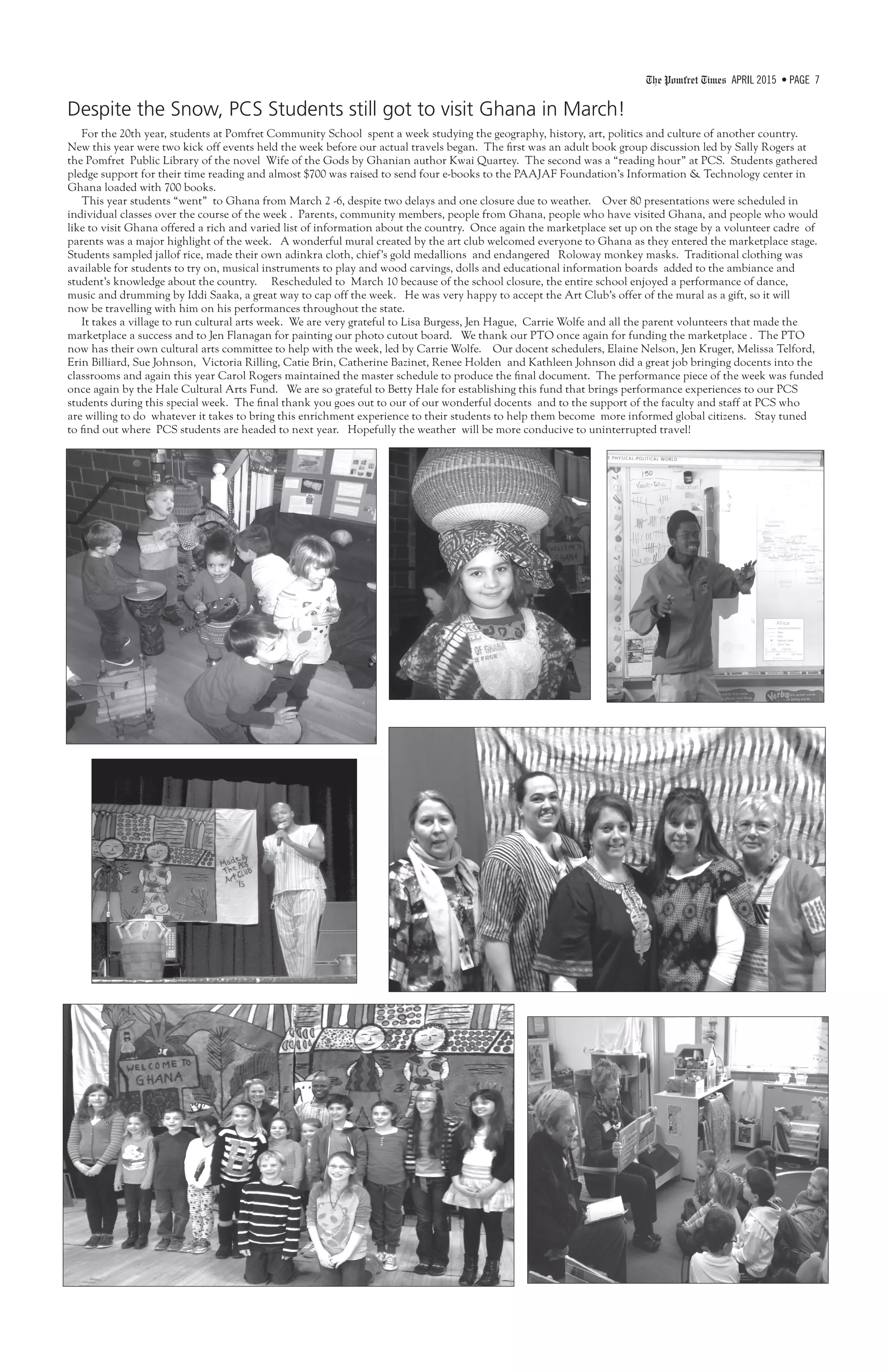 The Pomfret Times APRIL 2015 • PAGE 7
Despite the Snow, PCS Students still got to visit Ghana in March!
For the 20th year, students at Pomfret Community School spent a week studying the geography, history, art, politics and culture of another country.
New this year were two kick off events held the week before our actual travels began. The first was an adult book group discussion led by Sally Rogers at
the Pomfret Public Library of the novel Wife of the Gods by Ghanian author Kwai Quartey. The second was a “reading hour” at PCS. Students gathered
pledge support for their time reading and almost $700 was raised to send four e-books to the PAAJAF Foundation’s Information & Technology center in
Ghana loaded with 700 books.
This year students “went” to Ghana from March 2 -6, despite two delays and one closure due to weather. Over 80 presentations were scheduled in
individual classes over the course of the week . Parents, community members, people from Ghana, people who have visited Ghana, and people who would
like to visit Ghana offered a rich and varied list of information about the country. Once again the marketplace set up on the stage by a volunteer cadre of
parents was a major highlight of the week. A wonderful mural created by the art club welcomed everyone to Ghana as they entered the marketplace stage.
Students sampled jallof rice, made their own adinkra cloth, chief’s gold medallions and endangered Roloway monkey masks. Traditional clothing was
available for students to try on, musical instruments to play and wood carvings, dolls and educational information boards added to the ambiance and
student’s knowledge about the country. Rescheduled to March 10 because of the school closure, the entire school enjoyed a performance of dance,
music and drumming by Iddi Saaka, a great way to cap off the week. He was very happy to accept the Art Club’s offer of the mural as a gift, so it will
now be travelling with him on his performances throughout the state.
It takes a village to run cultural arts week. We are very grateful to Lisa Burgess, Jen Hague, Carrie Wolfe and all the parent volunteers that made the
marketplace a success and to Jen Flanagan for painting our photo cutout board. We thank our PTO once again for funding the marketplace . The PTO
now has their own cultural arts committee to help with the week, led by Carrie Wolfe. Our docent schedulers, Elaine Nelson, Jen Kruger, Melissa Telford,
Erin Billiard, Sue Johnson, Victoria Rilling, Catie Brin, Catherine Bazinet, Renee Holden and Kathleen Johnson did a great job bringing docents into the
classrooms and again this year Carol Rogers maintained the master schedule to produce the final document. The performance piece of the week was funded
once again by the Hale Cultural Arts Fund. We are so grateful to Betty Hale for establishing this fund that brings performance experiences to our PCS
students during this special week. The final thank you goes out to our of our wonderful docents and to the support of the faculty and staff at PCS who
are willing to do whatever it takes to bring this enrichment experience to their students to help them become more informed global citizens. Stay tuned
to find out where PCS students are headed to next year. Hopefully the weather will be more conducive to uninterrupted travel!
 