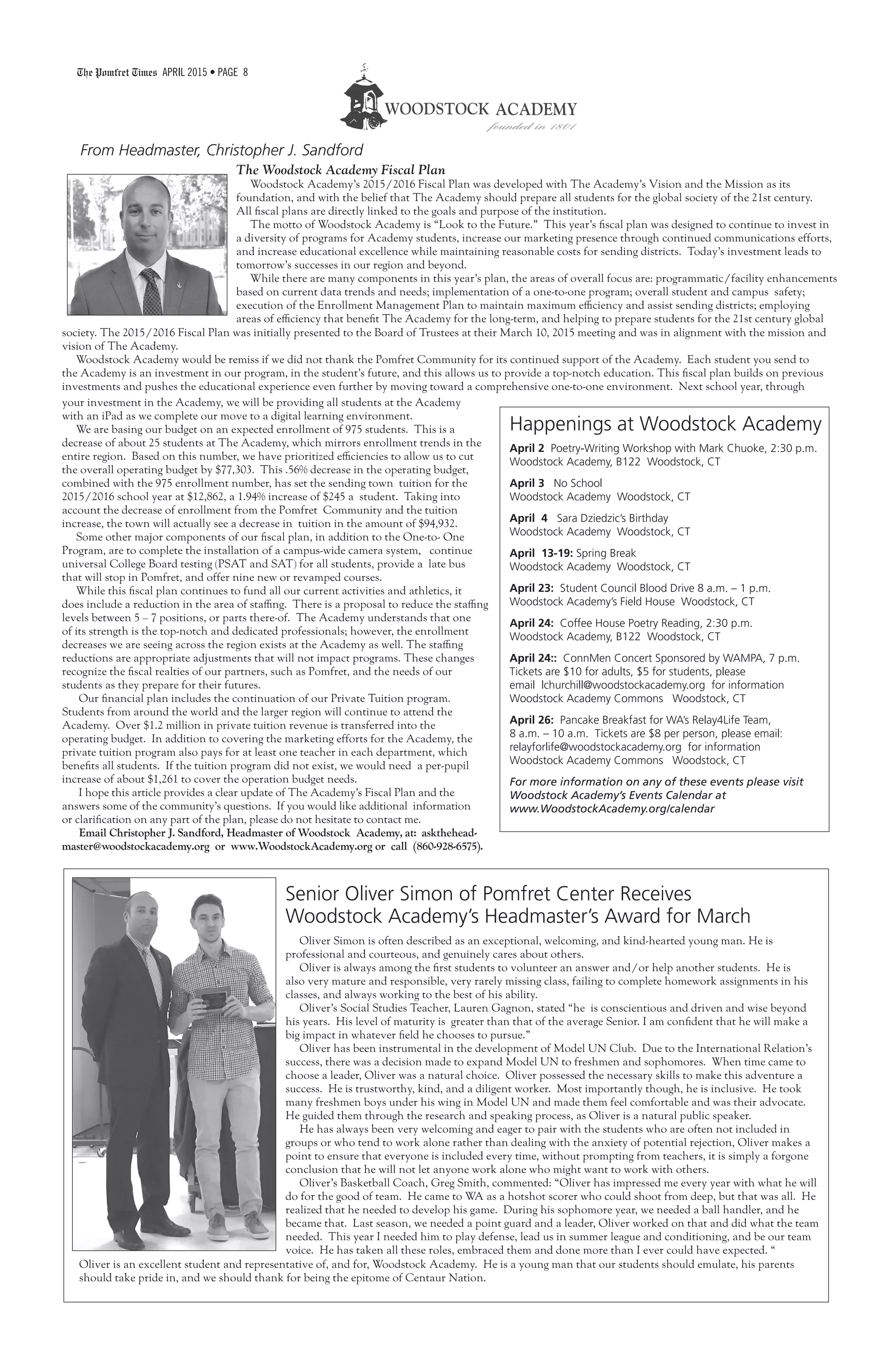 The Pomfret Times APRIL 2015 • PAGE 8
From Headmaster, Christopher J. Sandford
Happenings at Woodstock Academy
April 2 Poetry-Writing Workshop with Mark Chuoke, 2:30 p.m.
Woodstock Academy, B122 Woodstock, CT
April 3 No School
Woodstock Academy Woodstock, CT
April 4 Sara Dziedzic’s Birthday
Woodstock Academy Woodstock, CT
April 13-19: Spring Break
Woodstock Academy Woodstock, CT
April 23: Student Council Blood Drive 8 a.m. – 1 p.m.
Woodstock Academy’s Field House Woodstock, CT
April 24: Coffee House Poetry Reading, 2:30 p.m.
Woodstock Academy, B122 Woodstock, CT
April 24:: ConnMen Concert Sponsored by WAMPA, 7 p.m.
Tickets are $10 for adults, $5 for students, please
email lchurchill@woodstockacademy.org for information
Woodstock Academy Commons Woodstock, CT
April 26: Pancake Breakfast for WA’s Relay4Life Team,
8 a.m. – 10 a.m. Tickets are $8 per person, please email:
relayforlife@woodstockacademy.org for information
Woodstock Academy Commons Woodstock, CT
For more information on any of these events please visit
Woodstock Academy’s Events Calendar at
www.WoodstockAcademy.org/calendar
The Woodstock Academy Fiscal Plan
Woodstock Academy’s 2015/2016 Fiscal Plan was developed with The Academy’s Vision and the Mission as its
foundation, and with the belief that The Academy should prepare all students for the global society of the 21st century.
All fiscal plans are directly linked to the goals and purpose of the institution.
The motto of Woodstock Academy is “Look to the Future.” This year’s fiscal plan was designed to continue to invest in
a diversity of programs for Academy students, increase our marketing presence through continued communications efforts,
and increase educational excellence while maintaining reasonable costs for sending districts. Today’s investment leads to
tomorrow’s successes in our region and beyond.
While there are many components in this year’s plan, the areas of overall focus are: programmatic/facility enhancements
based on current data trends and needs; implementation of a one-to-one program; overall student and campus safety;
execution of the Enrollment Management Plan to maintain maximum efficiency and assist sending districts; employing
areas of efficiency that benefit The Academy for the long-term, and helping to prepare students for the 21st century global
society. The 2015/2016 Fiscal Plan was initially presented to the Board of Trustees at their March 10, 2015 meeting and was in alignment with the mission and
vision of The Academy.
Woodstock Academy would be remiss if we did not thank the Pomfret Community for its continued support of the Academy. Each student you send to
the Academy is an investment in our program, in the student’s future, and this allows us to provide a top-notch education. This fiscal plan builds on previous
investments and pushes the educational experience even further by moving toward a comprehensive one-to-one environment. Next school year, through
your investment in the Academy, we will be providing all students at the Academy
with an iPad as we complete our move to a digital learning environment.
We are basing our budget on an expected enrollment of 975 students. This is a
decrease of about 25 students at The Academy, which mirrors enrollment trends in the
entire region. Based on this number, we have prioritized efficiencies to allow us to cut
the overall operating budget by $77,303. This .56% decrease in the operating budget,
combined with the 975 enrollment number, has set the sending town tuition for the
2015/2016 school year at $12,862, a 1.94% increase of $245 a student. Taking into
account the decrease of enrollment from the Pomfret Community and the tuition
increase, the town will actually see a decrease in tuition in the amount of $94,932.
Some other major components of our fiscal plan, in addition to the One-to- One
Program, are to complete the installation of a campus-wide camera system, continue
universal College Board testing (PSAT and SAT) for all students, provide a late bus
that will stop in Pomfret, and offer nine new or revamped courses.
While this fiscal plan continues to fund all our current activities and athletics, it
does include a reduction in the area of staffing. There is a proposal to reduce the staffing
levels between 5 – 7 positions, or parts there-of. The Academy understands that one
of its strength is the top-notch and dedicated professionals; however, the enrollment
decreases we are seeing across the region exists at the Academy as well. The staffing
reductions are appropriate adjustments that will not impact programs. These changes
recognize the fiscal realties of our partners, such as Pomfret, and the needs of our
students as they prepare for their futures.
Our financial plan includes the continuation of our Private Tuition program.
Students from around the world and the larger region will continue to attend the
Academy. Over $1.2 million in private tuition revenue is transferred into the
operating budget. In addition to covering the marketing efforts for the Academy, the
private tuition program also pays for at least one teacher in each department, which
benefits all students. If the tuition program did not exist, we would need a per-pupil
increase of about $1,261 to cover the operation budget needs.
I hope this article provides a clear update of The Academy’s Fiscal Plan and the
answers some of the community’s questions. If you would like additional information
or clarification on any part of the plan, please do not hesitate to contact me.
Email Christopher J. Sandford, Headmaster of Woodstock Academy, at: askthehead-
master@woodstockacademy.org or www.WoodstockAcademy.org or call (860-928-6575).
Senior Oliver Simon of Pomfret Center Receives
Woodstock Academy’s Headmaster’s Award for March
Oliver Simon is often described as an exceptional, welcoming, and kind-hearted young man. He is
professional and courteous, and genuinely cares about others.
Oliver is always among the first students to volunteer an answer and/or help another students. He is
also very mature and responsible, very rarely missing class, failing to complete homework assignments in his
classes, and always working to the best of his ability.
Oliver’s Social Studies Teacher, Lauren Gagnon, stated “he is conscientious and driven and wise beyond
his years. His level of maturity is greater than that of the average Senior. I am confident that he will make a
big impact in whatever field he chooses to pursue.”
Oliver has been instrumental in the development of Model UN Club. Due to the International Relation’s
success, there was a decision made to expand Model UN to freshmen and sophomores. When time came to
choose a leader, Oliver was a natural choice. Oliver possessed the necessary skills to make this adventure a
success. He is trustworthy, kind, and a diligent worker. Most importantly though, he is inclusive. He took
many freshmen boys under his wing in Model UN and made them feel comfortable and was their advocate.
He guided them through the research and speaking process, as Oliver is a natural public speaker.
He has always been very welcoming and eager to pair with the students who are often not included in
groups or who tend to work alone rather than dealing with the anxiety of potential rejection, Oliver makes a
point to ensure that everyone is included every time, without prompting from teachers, it is simply a forgone
conclusion that he will not let anyone work alone who might want to work with others.
Oliver’s Basketball Coach, Greg Smith, commented: “Oliver has impressed me every year with what he will
do for the good of team. He came to WA as a hotshot scorer who could shoot from deep, but that was all. He
realized that he needed to develop his game. During his sophomore year, we needed a ball handler, and he
became that. Last season, we needed a point guard and a leader, Oliver worked on that and did what the team
needed. This year I needed him to play defense, lead us in summer league and conditioning, and be our team
voice. He has taken all these roles, embraced them and done more than I ever could have expected. “
Oliver is an excellent student and representative of, and for, Woodstock Academy. He is a young man that our students should emulate, his parents
should take pride in, and we should thank for being the epitome of Centaur Nation.
 