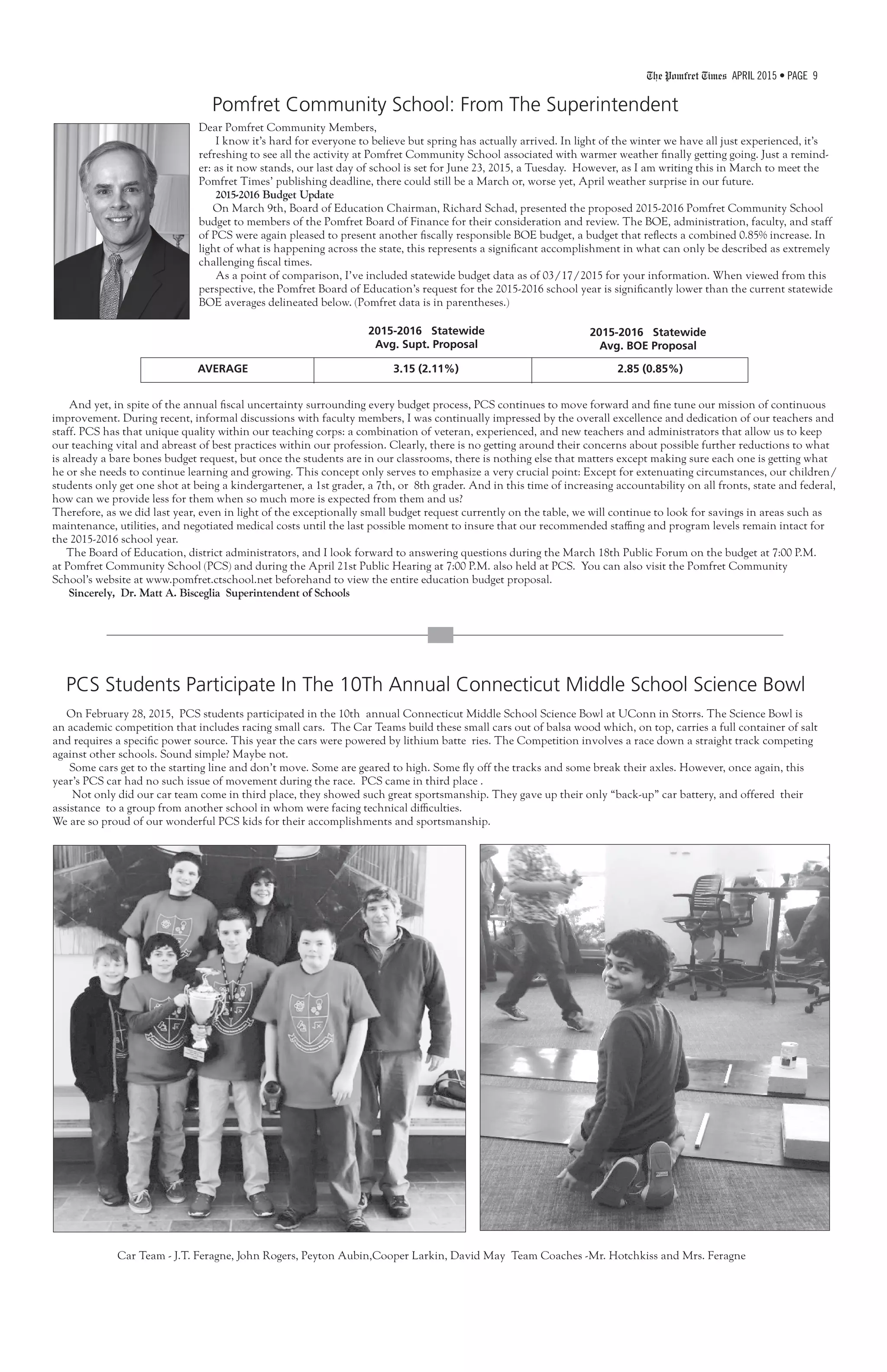 The Pomfret Times APRIL 2015 • PAGE 9
Pomfret Community School: From The Superintendent
Dear Pomfret Community Members,
I know it’s hard for everyone to believe but spring has actually arrived. In light of the winter we have all just experienced, it’s
refreshing to see all the activity at Pomfret Community School associated with warmer weather finally getting going. Just a remind-
er: as it now stands, our last day of school is set for June 23, 2015, a Tuesday. However, as I am writing this in March to meet the
Pomfret Times’ publishing deadline, there could still be a March or, worse yet, April weather surprise in our future.
2015-2016 Budget Update
On March 9th, Board of Education Chairman, Richard Schad, presented the proposed 2015-2016 Pomfret Community School
budget to members of the Pomfret Board of Finance for their consideration and review. The BOE, administration, faculty, and staff
of PCS were again pleased to present another fiscally responsible BOE budget, a budget that reflects a combined 0.85% increase. In
light of what is happening across the state, this represents a significant accomplishment in what can only be described as extremely
challenging fiscal times.
As a point of comparison, I’ve included statewide budget data as of 03/17/2015 for your information. When viewed from this
perspective, the Pomfret Board of Education’s request for the 2015-2016 school year is significantly lower than the current statewide
BOE averages delineated below. (Pomfret data is in parentheses.)
And yet, in spite of the annual fiscal uncertainty surrounding every budget process, PCS continues to move forward and fine tune our mission of continuous
improvement. During recent, informal discussions with faculty members, I was continually impressed by the overall excellence and dedication of our teachers and
staff. PCS has that unique quality within our teaching corps: a combination of veteran, experienced, and new teachers and administrators that allow us to keep
our teaching vital and abreast of best practices within our profession. Clearly, there is no getting around their concerns about possible further reductions to what
is already a bare bones budget request, but once the students are in our classrooms, there is nothing else that matters except making sure each one is getting what
he or she needs to continue learning and growing. This concept only serves to emphasize a very crucial point: Except for extenuating circumstances, our children/
students only get one shot at being a kindergartener, a 1st grader, a 7th, or 8th grader. And in this time of increasing accountability on all fronts, state and federal,
how can we provide less for them when so much more is expected from them and us?
Therefore, as we did last year, even in light of the exceptionally small budget request currently on the table, we will continue to look for savings in areas such as
maintenance, utilities, and negotiated medical costs until the last possible moment to insure that our recommended staffing and program levels remain intact for
the 2015-2016 school year.
The Board of Education, district administrators, and I look forward to answering questions during the March 18th Public Forum on the budget at 7:00 P.M.
at Pomfret Community School (PCS) and during the April 21st Public Hearing at 7:00 P.M. also held at PCS. You can also visit the Pomfret Community
School’s website at www.pomfret.ctschool.net beforehand to view the entire education budget proposal.
Sincerely, Dr. Matt A. Bisceglia Superintendent of Schools
AVERAGE	 3.15 (2.11%) 2.85 (0.85%)
2015-2016 Statewide
Avg. Supt. Proposal
2015-2016 Statewide
Avg. BOE Proposal
On February 28, 2015, PCS students participated in the 10th annual Connecticut Middle School Science Bowl at UConn in Storrs. The Science Bowl is
an academic competition that includes racing small cars. The Car Teams build these small cars out of balsa wood which, on top, carries a full container of salt
and requires a specific power source. This year the cars were powered by lithium batte ries. The Competition involves a race down a straight track competing
against other schools. Sound simple? Maybe not.
Some cars get to the starting line and don’t move. Some are geared to high. Some fly off the tracks and some break their axles. However, once again, this
year’s PCS car had no such issue of movement during the race. PCS came in third place .
Not only did our car team come in third place, they showed such great sportsmanship. They gave up their only “back-up” car battery, and offered their
assistance to a group from another school in whom were facing technical difficulties.
We are so proud of our wonderful PCS kids for their accomplishments and sportsmanship.
Car Team - J.T. Feragne, John Rogers, Peyton Aubin,Cooper Larkin, David May Team Coaches -Mr. Hotchkiss and Mrs. Feragne
PCS Students Participate In The 10Th Annual Connecticut Middle School Science Bowl
 