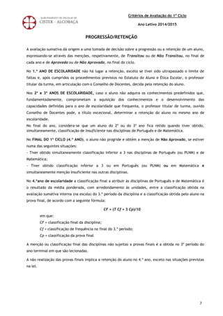 7
Critérios de Avaliação do 1º Ciclo
Ano Letivo 2014/2015
PROGRESSÃO/RETENÇÃO
A avaliação sumativa dá origem a uma tomada de decisão sobre a progressão ou a retenção de um aluno,
expressando-se através das menções, respetivamente, de Transitou ou de Não Transitou, no final de
cada ano e de Aprovado ou de Não Aprovado, no final do ciclo.
No 1.º ANO DE ESCOLARIDADE não há lugar a retenção, exceto se tiver sido ultrapassado o limite de
faltas e, após cumpridos os procedimentos previstos no Estatuto do Aluno e Ética Escolar, o professor
titular da turma, em articulação com o Conselho de Docentes, decida pela retenção do aluno.
Nos 2º e 3º ANOS DE ESCOLARIDADE, caso o aluno não adquira os conhecimentos predefinidos que,
fundamentadamente, comprometam a aquisição dos conhecimentos e o desenvolvimento das
capacidades definidas para o ano de escolaridade que frequenta, o professor titular de turma, ouvido
Conselho de Docentes pode, a título excecional, determinar a retenção do aluno no mesmo ano de
escolaridade.
No final do ano, considera-se que um aluno do 2º ou do 3º ano fica retido quando tiver obtido,
simultaneamente, classificação de Insuficiente nas disciplinas de Português e de Matemática.
No FINAL DO 1º CICLO (4.º ANO), o aluno não progride e obtém a menção de Não Aprovado, se estiver
numa das seguintes situações:
- Tiver obtido simultaneamente classificação inferior a 3 nas disciplinas de Português (ou PLNM) e de
Matemática;
- Tiver obtido classificação inferior a 3 ou em Português (ou PLNM) ou em Matemática e
simultaneamente menção Insuficiente nas outras disciplinas.
No 4.ºano de escolaridade a classificação final a atribuir às disciplinas de Português e de Matemática é
o resultado da média ponderada, com arredondamento às unidades, entre a classificação obtida na
avaliação sumativa interna (na escola) do 3.º período da disciplina e a classificação obtida pelo aluno na
prova final, de acordo com a seguinte fórmula:
CF = (7 Cf + 3 Cp)/10
em que:
CF = classificação final da disciplina;
Cf = classificação de frequência no final do 3.º período;
Cp = classificação da prova final
A menção ou classificação final das disciplinas não sujeitas a provas finais é a obtida no 3º período do
ano terminal em que são lecionadas.
A não realização das provas finais implica a retenção do aluno no 4.º ano, exceto nas situações previstas
na lei.
 