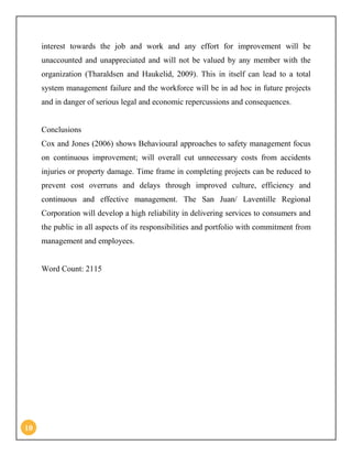 10
interest towards the job and work and any effort for improvement will be
unaccounted and unappreciated and will not be valued by any member with the
organization (Tharaldsen and Haukelid, 2009). This in itself can lead to a total
system management failure and the workforce will be in ad hoc in future projects
and in danger of serious legal and economic repercussions and consequences.
Conclusions
Cox and Jones (2006) shows Behavioural approaches to safety management focus
on continuous improvement; will overall cut unnecessary costs from accidents
injuries or property damage. Time frame in completing projects can be reduced to
prevent cost overruns and delays through improved culture, efficiency and
continuous and effective management. The San Juan/ Laventille Regional
Corporation will develop a high reliability in delivering services to consumers and
the public in all aspects of its responsibilities and portfolio with commitment from
management and employees.
Word Count: 2115
 