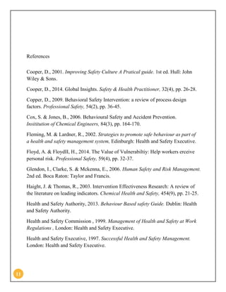 11
References
Cooper, D., 2001. Improving Safety Culture A Pratical guide. 1st ed. Hull: John
Wiley & Sons.
Cooper, D., 2014. Global Insights. Safety & Health Practitioner, 32(4), pp. 26-28.
Copper, D., 2009. Behavioral Safety Intervention: a review of process design
factors. Professional Safety, 54(2), pp. 36-45.
Cox, S. & Jones, B., 2006. Behavioural Safety and Accident Prevention.
Insititution of Chemical Engineers, 84(3), pp. 164-170.
Fleming, M. & Lardner, R., 2002. Strategies to promote safe behaviour as part of
a health and safety management system, Edinburgh: Health and Safety Executive.
Floyd, A. & FloydII, H., 2014. The Value of Vulnerabiltiy: Help workers erceive
personal risk. Professional Safety, 59(4), pp. 32-37.
Glendon, I., Clarke, S. & Mckenna, E., 2006. Human Safety and Risk Management.
2nd ed. Boca Raton: Taylor and Francis.
Haight, J. & Thomas, R., 2003. Intervention Effectiveness Research: A review of
the literature on leading indicators. Chemical Health and Safety, 454(9), pp. 21-25.
Health and Safety Authority, 2013. Behaviour Based safety Guide. Dublin: Health
and Safety Authority.
Health and Safety Commission , 1999. Management of Health and Safety at Work
Regulations , London: Health and Safety Executive.
Health and Safety Executive, 1997. Successful Health and Safety Management.
London: Health and Safety Executive.
 