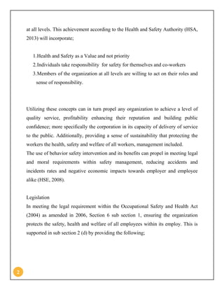 2
at all levels. This achievement according to the Health and Safety Authority (HSA,
2013) will incorporate;
1.Health and Safety as a Value and not priority
2.Individuals take responsibility for safety for themselves and co-workers
3.Members of the organization at all levels are willing to act on their roles and
sense of responsibility.
Utilizing these concepts can in turn propel any organization to achieve a level of
quality service, profitability enhancing their reputation and building public
confidence; more specifically the corporation in its capacity of delivery of service
to the public. Additionally, providing a sense of sustainability that protecting the
workers the health, safety and welfare of all workers, management included.
The use of behavior safety intervention and its benefits can propel in meeting legal
and moral requirements within safety management, reducing accidents and
incidents rates and negative economic impacts towards employer and employee
alike (HSE, 2008).
Legislation
In meeting the legal requirement within the Occupational Safety and Health Act
(2004) as amended in 2006, Section 6 sub section 1, ensuring the organization
protects the safety, health and welfare of all employees within its employ. This is
supported in sub section 2 (d) by providing the following;
 