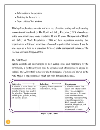 3
➢ Information to the workers
➢ Training for the workers
➢ Supervision of the workers
This legal implication can assist and set a precedent for creating and implementing
interventions towards safety. The Health and Safety Executive (HSE), also adheres
to the same requirement under regulation 12 and 13 under Management of Health
and Safety at Work Regulations (1999) of their regulations ensuring that
organizations will impart some form of control to protect their workers. It can be
also seen as a form as a proactive form of safety management instead of the
reactive approach (Copper, 2001).
The ABC Model
Setting controls and interventions to meet certain goals and benchmark for the
corporation, a model approach must be designed and administered to ensure its
success. The Antecedent, Behaviour and Consequence which is also known as the
ABC Model is one such model which can be in depth and beneficial.
Antecedent Behaviour Consequence
A stimulus or event that occurs
before behaviour in time. This
stimulus or event may result in
the behaviour. Work examples
include goals, policies, training,
job aids and guides.
Anything that we can see an
individual do, or say.
A stimulus or event that
occurs after a behaviour in
time. This consequence
could increase or decrease
behaviour in the future
depending on its reinforcing
or punishing properties.
Work examples include
feedback, recognition, task
completion, goal
achievement, rewards.
Figure 1 (HSA, 2013)
 
