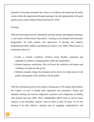 5
potential of incurring unwanted near misses or accidents and enhancing the safety
culture within the organization through reacting to the risk appropriately with good
practice and a safety mindset (Floyd and Floyd II, 2014).
Training
With the knowledge from the information and data, proper and adequate training is
a vital means of behavioural intervention. Training can be planned and systematic
programmes for both workers and supervisors to develop and improve
predetermined skills, abilities and behaviour (Taylor et al, 2004). Effectiveness of
training has shown to:
1.Create a versatile workforce: Workers being flexible, competent and
adaptable to respond to changing needs within the organization.
2.Greater employee satisfaction: This will boost the workforce self-esteem and
confidence towards any task given.
3.Enhance company image: the company can be shown in a high esteem in the
quality and quantity of the workforce for the public
With the information given to the workers, training given will ingrain and reinforce
the workers on how to handle daily operations and procedures. Proper and
adequate training can increase employees' awareness and competence in dealing
with hazards and risks (HSE, 2015). Shahabeddin (2013) states to achieve basic
mastery of any discipline, practice must be done at least 30 times. So for the
training to be truly effective, training must be engaging, comprehensive and
 