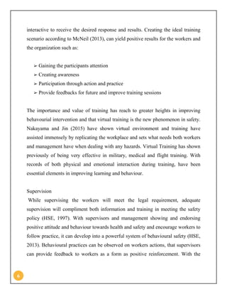 6
interactive to receive the desired response and results. Creating the ideal training
scenario according to McNeil (2013), can yield positive results for the workers and
the organization such as:
➢ Gaining the participants attention
➢ Creating awareness
➢ Participation through action and practice
➢ Provide feedbacks for future and improve training sessions
The importance and value of training has reach to greater heights in improving
behavourial intervention and that virtual training is the new phenomenon in safety.
Nakayama and Jin (2015) have shown virtual environment and training have
assisted immensely by replicating the workplace and sets what needs both workers
and management have when dealing with any hazards. Virtual Training has shown
previously of being very effective in military, medical and flight training. With
records of both physical and emotional interaction during training, have been
essential elements in improving learning and behaviour.
Supervision
While supervising the workers will meet the legal requirement, adequate
supervision will compliment both information and training in meeting the safety
policy (HSE, 1997). With supervisors and management showing and endorsing
positive attitude and behaviour towards health and safety and encourage workers to
follow practice, it can develop into a powerful system of behavioural safety (HSE,
2013). Behavioural practices can be observed on workers actions, that supervisors
can provide feedback to workers as a form as positive reinforcement. With the
 