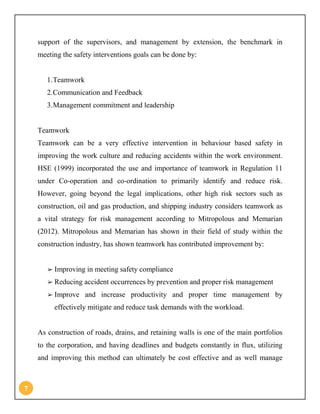 7
support of the supervisors, and management by extension, the benchmark in
meeting the safety interventions goals can be done by:
1.Teamwork
2.Communication and Feedback
3.Management commitment and leadership
Teamwork
Teamwork can be a very effective intervention in behaviour based safety in
improving the work culture and reducing accidents within the work environment.
HSE (1999) incorporated the use and importance of teamwork in Regulation 11
under Co-operation and co-ordination to primarily identify and reduce risk.
However, going beyond the legal implications, other high risk sectors such as
construction, oil and gas production, and shipping industry considers teamwork as
a vital strategy for risk management according to Mitropolous and Memarian
(2012). Mitropolous and Memarian has shown in their field of study within the
construction industry, has shown teamwork has contributed improvement by:
➢ Improving in meeting safety compliance
➢ Reducing accident occurrences by prevention and proper risk management
➢ Improve and increase productivity and proper time management by
effectively mitigate and reduce task demands with the workload.
As construction of roads, drains, and retaining walls is one of the main portfolios
to the corporation, and having deadlines and budgets constantly in flux, utilizing
and improving this method can ultimately be cost effective and as well manage
 