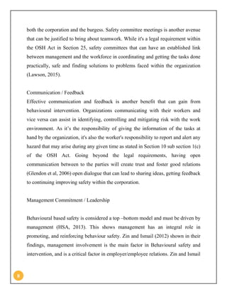 8
both the corporation and the burgess. Safety committee meetings is another avenue
that can be justified to bring about teamwork. While it's a legal requirement within
the OSH Act in Section 25, safety committees that can have an established link
between management and the workforce in coordinating and getting the tasks done
practically, safe and finding solutions to problems faced within the organization
(Lawson, 2015).
Communication / Feedback
Effective communication and feedback is another benefit that can gain from
behavioural intervention. Organizations communicating with their workers and
vice versa can assist in identifying, controlling and mitigating risk with the work
environment. As it’s the responsibility of giving the information of the tasks at
hand by the organization, it's also the worker's responsibility to report and alert any
hazard that may arise during any given time as stated in Section 10 sub section 1(c)
of the OSH Act. Going beyond the legal requirements, having open
communication between to the parties will create trust and foster good relations
(Glendon et al, 2006) open dialogue that can lead to sharing ideas, getting feedback
to continuing improving safety within the corporation.
Management Commitment / Leadership
Behavioural based safety is considered a top –bottom model and must be driven by
management (HSA, 2013). This shows management has an integral role in
promoting, and reinforcing behaviour safety. Zin and Ismail (2012) shown in their
findings, management involvement is the main factor in Behavioural safety and
intervention, and is a critical factor in employer/employee relations. Zin and Ismail
 