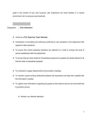 spoilt in the comfort of your own luxurious villa. Experience the finest facilities in a serene
environment, be it a sensuous spa treatment.
Designation : Villa Attendant
 Joined as a Pre Opening Team Member.
 Contributed in formulating and enforcing conformity to new standards in the department with
regards to daily operations.
 To ensure that correct operating standards are adhered to in order to achieve the level of
service established within the department.
 To ensure that par stock levels for all operating equipment & supplies are strictly adhered to &
that the outlet is adequately equipped.
 To contribute to regular departmental communication meetings.
 To maintain a good working relationship between the associates and keep them updated with
the information’s needed.
 To gather more information’s regarding the guests so that reactive service can be transformed
to proactive service.
 Worked as a Minibar attendant
3
 