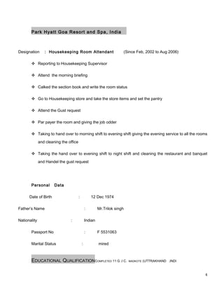Park Hyatt Goa Resort and Spa, India
Designation : Housekeeping Room Attendant (Since Feb, 2002 to Aug 2006)
 Reporting to Housekeeping Supervisor
 Attend the morning briefing
 Calked the section book and write the room status
 Go to Housekeeping store and take the store items and set the pantry
 Attend the Gust request
 Par payer the room and giving the job odder
 Taking to hand over to morning shift to evening shift giving the evening service to all the rooms
and cleaning the office
 Taking the hand over to evening shift to night shift and cleaning the restaurant and banquet
and Handel the gust request
Personal Data
Date of Birth : 12 Dec 1974
Father’s Name : Mr.Trilok singh
Nationality : Indian
Passport No : F 5531063
Marital Status : mired
EDUCATIONAL QUALIFICATIONCOMPLETED 11 G .I C. MADKOTE (UTTRAKHAND .INDI
4
 