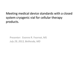 Meeting medical device standards with a closed
system cryogenic vial for cellular therapy
products.
Presenter: Evonne R. Fearnot, MS
July 29, 2013, Bethesda, MD
 