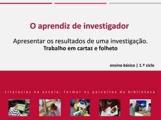 O aprendiz de investigador
Apresentar os resultados de uma investigação.
Trabalho em cartaz e folheto
L i t e r a c i a s n a e s c o l a : f o r m a r o s p a r c e i r o s d a b i b l i o t e c a
ensino básico | 1.º ciclo
 