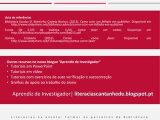 L i t e r a c i a s n a e s c o l a : f o r m a r o s p a r c e i r o s d a b i b l i o t e c a
Outros recursos no nosso blogue “Aprendiz de Investigador”
• Tutoriais em PowerPoint
• Tutoriais em vídeo
• Tutoriais com exercícios de auto verificação e autocorreção
• Grelhas de apoio ao trabalho do aluno
Aprendiz de Investigador| literaciascantanhede.blogspot.pt
Lista de referências
Biblioteca Escolar D. Martinho Castelo Branco. (2013). Como criar um folheto em publisher. Disponível em
http://www.slideshare.net/biblioteca.edmcb/como-criar-um-folheto-em-publisher
Escola EB 2,3/S de Valença. (s/d). Como fazer um cartaz. Disponível em
http://biblioteca.muralhasdominho.com/be015.pdf
Gomes, Cristiana (2012). Cartaz – como fazer. Disponível em
http://www.slideshare.net/CristianaGomes/cartaz-como-fazer
 