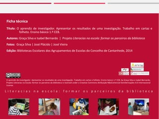 Ficha técnica
Título: O aprendiz de investigador. Apresentar os resultados de uma investigação. Trabalho em cartaz e
folheto. Ensino básico 1.º CEB.
Autores: Graça Silva e Isabel Bernardo | Projeto Literacias na escola: formar os parceiros da biblioteca
Fotos: Graça Silva | José Plácido | José Vieira
Edição: Bibliotecas Escolares dos Agrupamentos de Escolas do Concelho de Cantanhede, 2014
L i t e r a c i a s n a e s c o l a : f o r m a r o s p a r c e i r o s d a b i b l i o t e c a
O aprendiz de investigador. Apresentar os resultados de uma investigação. Trabalho em cartaz e folheto. Ensino básico 1.º CEB. by Graça Silva e Isabel Bernardo,
Projeto Literacias na Escola: formar os parceiros da biblioteca is licensed under a Creative Commons Atribuição-NãoComercial-SemDerivações 4.0 Internacional
License.
 