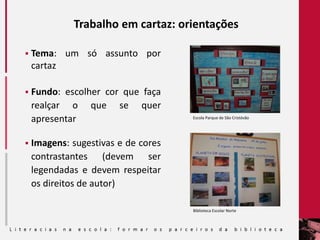 Trabalho em cartaz: orientações
 Tema: um só assunto por
cartaz
 Fundo: escolher cor que faça
realçar o que se quer
apresentar
 Imagens: sugestivas e de cores
contrastantes (devem ser
legendadas e devem respeitar
os direitos de autor)
Biblioteca Escolar Norte
Escola Parque de São Cristóvão
 