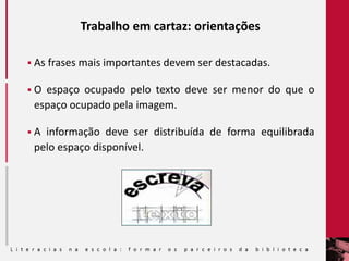 Trabalho em cartaz: orientações
 As frases mais importantes devem ser destacadas.
 O espaço ocupado pelo texto deve ser menor do que o
espaço ocupado pela imagem.
 A informação deve ser distribuída de forma equilibrada
pelo espaço disponível.
 