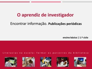 O aprendiz de investigador
Encontrar informação. Publicações periódicas
L i t e r a c i a s n a e s c o l a : f o r m a r o s p a r c e i r o s d a b i b l i o t e c a
ensino básico | 1.º ciclo
 