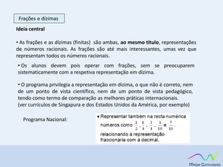 Frações e dízimas
Ideia central
• As frações e as dízimas (finitas) são ambas, ao mesmo título, representações
de números racionais. As frações são até mais interessantes, umas vez que
representam todos os números racionais.
• Os alunos devem pois operar com frações, sem se preocuparem
sistematicamente com a respetiva representação em dízima.
• O programa privilegia a representação em dízima, o que não é correto, nem
de um ponto de vista científico, nem de um ponto de vista pedagógico,
tendo como termo de comparação as melhores práticas internacionais.
(ver currículos de Singapura e dos Estados Unidos da América, por exemplo)
Programa Nacional:
 