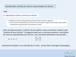 Multiplicação e divisão de números representados por dízimas
NO4
Antes de operacionalizar o cálculo, há que explicar o que se entende, em geral, pelo
“produto de duas dízimas”. O programa pede que se calculem produtos e quocientes
de números representados por dízimas, mas escamoteia totalmente esta questão….
O produto de frações é um conteúdo do 2.º ciclo… Há que fazer uma ligeira antecipação…
 
