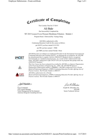 This Certifies That On
Has Successfully Completed the
Program Hours 1 Delivered By: YuJung Chang
AECOM is authorized to offer
Continuing Education Credit for this course as follows:
per IACET you have earned CEU
per PIE you have earned PDH
per FBPE you have earned
AECOM has been accredited as an Authorized Provider by the International Association for
Continuing Education and Training (IACET). In obtaining this accreditation, the AECOM
has demonstrated that it complies with the ANSI/IACET Standard which is recognized
internationally as a standard of good practice. As a result of their Authorized Provider
status, AECOM is authorized to offer IACET CEUs for its programs that qualify under the
ANSI/IACET Standard.”
This Core Course has been evaluated & accredited by AECOM, as a Sponsor Organization
of the Practicing Institute of Engineering, Inc., (PIE). The AECOM PIE Sponsor
Organization Authorization number is SM000011. AECOM is authorized to be a Florida
Board of Professional Engineers, (FBPE) Continuing Education Provider offering Area of
Practice Courses. The Provider Number is 0004747.
AECOM is authorized to be a Florida
Board of Professional Engineers, (FBPE) Continuing Education Provider offering Area of
Practice Courses. The Provider Number is 0004747
Joyce Comparato
AVP, Senior Manager
Talent Management & Development
Americas Design & Consulting Services
Joseph M. Allwarden, P.E.
AECOM
Senior Technical Advisor
5/7/2015
Ali Bakr
WT 2015 Lesson 8 Low Pressure Membrane Filtration – Module 1
0.10
1
Florida 1 Hour
Page 1 of 1Employee Submissions - Exam certificate
5/17/2015http://connect.na.aecomnet.com/functions/NATED2/ET/_layouts/Print.FormServer.aspx
 