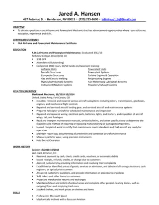 Jared A. Hansen
467 Potomac St.▪ Henderson, NV 89015 ▪ (720) 225-8690 ▪ infinityup1.jh@Gmail.com
OBJECTIVE
 To obtain a position as an Airframe and Powerplant Mechanic that has advancement opportunities where I can utilize my
education, experience and skills.
CERTIFICATES/LICENSES
 FAA Airframe and Powerplant Maintenance Certificate
EDUCATION
A.O.S Airframe and Powerplant Maintenance, Graduated 3/12/13
Redstone College, Broomfield, CO
 3.93 GPA
 Attendance (Outstanding)
 Completed 1980 hours, 50/50 hands-on/classroom training:
Airframe Units Powerplant Units
Metallic Structures Powerplant Systems
Composite Structures Turbine Engines & Operation
Gas and Electric Welding Reciprocating Engines
Hydraulic/Pneumatic Systems Fuel Metering & Lubrication Systems
Instrument/NavCom Systems Propellers/Exhaust Systems
RELATED EXPERIENCE
Blackhawk Mechanic, 10/2010-10/2014
United States Army, Fort Carson, CO
 installed, removed and repaired various aircraft subsystems including rotors, transmissions, gearboxes,
engines, and mechanical flight controls
 Repaired and serviced aircraft landing gear, and serviced aircraft and maintenance systems
 Prepared helicopter aircraft for scheduled maintenance and inspection
 Repaired and replaced wiring, electrical parts, batteries, lights, and starters, and inspection of aircraft
wings, tail, and fuselages
 Read and interpret maintenance manuals, service bulletins, and other specifications to determine the
feasibility and method of repairing or replacing malfunctioning or damaged components.
 Inspect completed work to certify that maintenance meets standards and that aircraft are ready for
operation
 Maintain repair logs, documenting all preventive and corrective aircraft maintenance
 Measure parts for wear, using precision instruments
 Hold Secret Clearance
WORK HISTORY
Cashier 10/2010-10/2013
Wal-mart, Littleton, CO
 Received payment by cash, check, credit cards, vouchers, or automatic debits
 Issued receipts, refunds, credits, or change due to customers
 Assisted customers by providing information and resolving their complaints
 Established or identified prices of goods, services or admission, and tabulate bills using calculators, cash
registers, or optical price scanners
 Answered customers' questions, and provide information on procedures or policies
 Sold tickets and other items to customers
 Processed merchandise returns and exchanges
 Maintained clean and orderly checkout areas and complete other general cleaning duties, such as
mopping floors and emptying trash cans
 Stocked shelves, and mark prices on shelves and items
SKILLS
 Proficient in Microsoft Word
 Mechanically inclined with a focus on Aviation
 