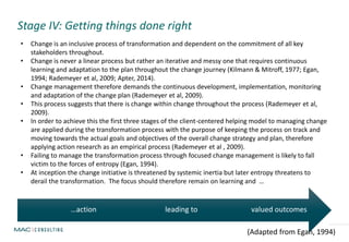 Stage IV: Getting things done right
valued outcomesleading to…action
(Adapted from Egan, 1994)
• Change is an inclusive process of transformation and dependent on the commitment of all key
stakeholders throughout.
• Change is never a linear process but rather an iterative and messy one that requires continuous
learning and adaptation to the plan throughout the change journey (Kilmann & Mitroff, 1977; Egan,
1994; Rademeyer et al, 2009; Apter, 2014).
• Change management therefore demands the continuous development, implementation, monitoring
and adaptation of the change plan (Rademeyer et al, 2009).
• This process suggests that there is change within change throughout the process (Rademeyer et al,
2009).
• In order to achieve this the first three stages of the client-centered helping model to managing change
are applied during the transformation process with the purpose of keeping the process on track and
moving towards the actual goals and objectives of the overall change strategy and plan, therefore
applying action research as an empirical process (Rademeyer et al , 2009).
• Failing to manage the transformation process through focused change management is likely to fall
victim to the forces of entropy (Egan, 1994).
• At inception the change initiative is threatened by systemic inertia but later entropy threatens to
derail the transformation. The focus should therefore remain on learning and …
 