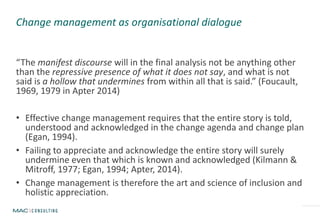 “The manifest discourse will in the final analysis not be anything other
than the repressive presence of what it does not say, and what is not
said is a hollow that undermines from within all that is said.” (Foucault,
1969, 1979 in Apter 2014)
• Effective change management requires that the entire story is told,
understood and acknowledged in the change agenda and change plan
(Egan, 1994).
• Failing to appreciate and acknowledge the entire story will surely
undermine even that which is known and acknowledged (Kilmann &
Mitroff, 1977; Egan, 1994; Apter, 2014).
• Change management is therefore the art and science of inclusion and
holistic appreciation.
Change management as organisational dialogue
 