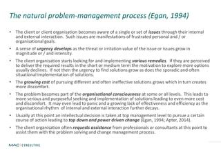 The natural problem-management process (Egan, 1994)
• The client or client organisation becomes aware of a single or set of issues through their internal
and external interaction. Such issues are manifestations of frustrated personal and / or
organisational goals.
• A sense of urgency develops as the threat or irritation value of the issue or issues grow in
magnitude or / and intensity.
• The client organisation starts looking for and implementing various remedies. If they are perceived
to deliver the required results in the short or medium term the motivation to explore more options
usually declines. If not then the urgency to find solutions grow as does the sporadic and often
situational implementation of solutions.
• The growing cost of pursuing different and often ineffective solutions grows which in turn creates
more discomfort.
• The problem becomes part of the organisational consciousness at some or all levels. This leads to
more serious and purposeful seeking and implementation of solutions leading to even more cost
and discomfort. It may even lead to panic and a growing lack of effectiveness and efficiency as the
organisational rhythm of internal and external interaction further decays.
• Usually at this point an intellectual decision is taken at top management level to pursue a certain
course of action leading to top down and power driven change (Egan, 1994; Apter, 2014).
• The client organisation often requests assistance from professionals or consultants at this point to
assist them with the problem solving and change management process.
 