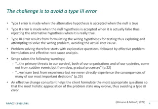 The challenge is to avoid a type III error
• Type I error is made when the alternative hypothesis is accepted when the null is true
• Type II error is made when the null hypothesis is accepted when it is actually false thus
rejecting the alternative hypothesis when it is really true.
• Type III error results from formulating the wrong hypotheses for testing thus exploring and
attempting to solve the wrong problem, avoiding the actual root cause.
• Problem solving therefore starts with explorative questions, followed by effective problem
formulation and effective root cause analysis.
• Senge raises the following warnings;
- “…the primary threats to our survival, both of our organisations and of our societies, come
not from sudden events but from slow, gradual processes” (p.22)
- “…we learn best from experience but we never directly experience the consequences of
many of our most important decisions” (p.23)
• An effective change consultant helps the client formulate the most appropriate questions so
that the most holistic appreciation of the problem state may evolve, thus avoiding a type III
error.
4(Kilmann & Mitroff, 1977)
 