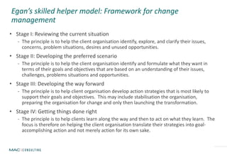 Egan’s skilled helper model: Framework for change
management
• Stage I: Reviewing the current situation
- The principle is to help the client organisation identify, explore, and clarify their issues,
concerns, problem situations, desires and unused opportunities.
• Stage II: Developing the preferred scenario
- The principle is to help the client organisation identify and formulate what they want in
terms of their goals and objectives that are based on an understanding of their issues,
challenges, problems situations and opportunities.
• Stage III: Developing the way forward
- The principle is to help client organisation develop action strategies that is most likely to
support their goals and objectives. This may include stabilisation the organisation,
preparing the organisation for change and only then launching the transformation.
• Stage IV: Getting things done right
- The principle is to help clients learn along the way and then to act on what they learn. The
focus is therefore on helping the client organisation translate their strategies into goal-
accomplishing action and not merely action for its own sake.
 