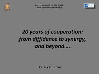 Cecilia Frosinini
OPIFICIO DELLE PIETRE DURE
www.opificiodellepietredure.it
20 years of cooperation:
from diffidence to synergy,
and beyond….
 