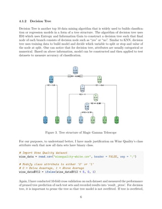 4.1.2 Decision Tree
Decision Tree is another top 10 data mining algorithm that is widely used to builds classiﬁca-
tion or regression models in a form of a tree structure. The algorithm of decision tree uses
ID3 which uses Entropy and Information Gain to construct a decision tree such that ﬁnal
node of each branch consists of decision node such as “yes” or “no”. Similar to KNN, decision
tree uses training data to build model and decide which variable to split or stop and value of
the node at split. One can notice that for decision tree, attributes are usually categorical or
numerical. Based on above information, model can be constructed and then applied to test
datasets to measure accuracy of classiﬁcation.
Figure 3. Tree structure of Magic Gamma Telescope
For our purposes, to understand better, I have made justiﬁcation on Wine Quality’s class
attribute such that now all data sets have binary class.
# Import Wine Quality dataset
wine_data = read.csv("winequality-white.csv", header = FALSE, sep = ";")
# Modify class attribute to either '0' or '1'
# 0 = Below Avaerage, 1 = Above Average
wine_data$V12 = ifelse(wine_data$V12 < 5, 0, 1)
Again, I have conducted 10-fold cross validation on each dataset and measured the performance
of pruned tree prediction of each test sets and recorded results into ‘result_ptree’. For decision
tree, it is important to prune the tree so that tree model is not overﬁtted. If tree is overﬁtted,
6
 