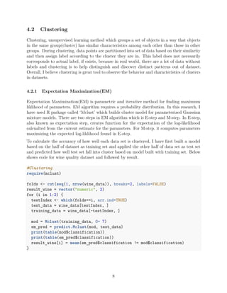 4.2 Clustering
Clustering, unsupervised learning method which groups a set of objects in a way that objects
in the same group(cluster) has similar characteristics among each other than those in other
groups. During clustering, data points are partitioned into set of data based on their similarity
and then assign label according to the cluster they are in. This label does not necesarily
corresponds to actual label, if exists, because in real world, there are a lot of data without
labels and clustering is to help distinguish and discover distinct patterns out of dataset.
Overall, I believe clustering is great tool to observe the behavior and characteristics of clusters
in datasets.
4.2.1 Expectation Maximization(EM)
Expectation Maximization(EM) is parametric and iterative method for ﬁnding maximum
liklihood of parameters. EM algorithm requires a probability distribution. In this research, I
have used R package called ‘Mclust’ which builds cluster model for parameterized Gaussian
mixture models. There are two steps in EM algorithm which is E-step and M-step. In E-step,
also known as expectation step, creates function for the expectation of the log-likelihood
calcualted from the current estimate for the parameters. For M-step, it computes parameters
maximizing the expected log-liklihood found in E-step.
To calculate the accuracy of how well each data set is clustered, I have ﬁrst built a model
based on the half of dataset as training set and applied the other half of data set as test set
and predicted how well test set fall into cluster based on model built with training set. Below
shows code for wine quality dataset and followed by result.
#Clustering
require(mclust)
folds <- cut(seq(1, nrow(wine_data)), breaks=2, labels=FALSE)
result_wine = vector("numeric", 2)
for (i in 1:2) {
testIndex <- which(folds==i, arr.ind=TRUE)
test_data = wine_data[testIndex, ]
training_data = wine_data[-testIndex, ]
mod = Mclust(training_data, G= 7)
em_pred = predict.Mclust(mod, test_data)
print(table(mod$classification))
print(table(em_pred$classification))
result_wine[i] = mean(em_pred$classification != mod$classification)
}
8
 