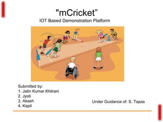 "mCricket”
IOT Based Demonstration Platform
Submitted by:
1. Jatin Kumar Khilrani
2. Jyoti
3. Akash
4. Kapil
Under Guidance of: S. Tapas
 
