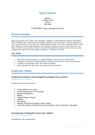 Free CV template by reed.co.uk
Njang Nakomo
Address
15 Giles Road
Oxford
OX4 4NN
07553378869 • njang_nako@hotmail.co.uk
Personal statement
After my 2nd year at Uni i took a two year leave of absence. I used that time to work for the Oxford
NHS Foundation trust. I gained some invaluable experience during that time. That will definitely put
me in a good position once i move into my post graduate career. I am a very ambitious person, hence
why I always set myself high standards. I set my goals as far as i can see. I would rather set it too
high and work my way towards it than too low and hold myself back. My goal is too work for a great
company and work my way up to ladder to hopefully a directors or CO role.
Key Skills
 Almost 24 months experience in mental Healthcare and care home environments
 Proficiency in all areas of Microsoft Office, including Access, Excel, Word and PowerPoint
 Excellent communication skills, both written and verbal
 Great interpersonal skills ( very easy going and easy to talk to)
Employment History
Healthcare assistant, Oxford Health Foundation Trust, Oxford
(February 2015 – July 2016)
Achievements and responsibilities:
 Taking patients out for walks
 Escorting patients via taxi to hospitals
 washing and dressing
 feeding
 helping people to mobilise
 toileting
 bed making
 generally assisting with patients' overall comfort
 monitoring patients' conditions by taking temperatures, pulse, respirations and weight.
Housekeeper, Headington Care home, Oxford
(June 2014 – January 2015)
Achievements and responsibilities:
 